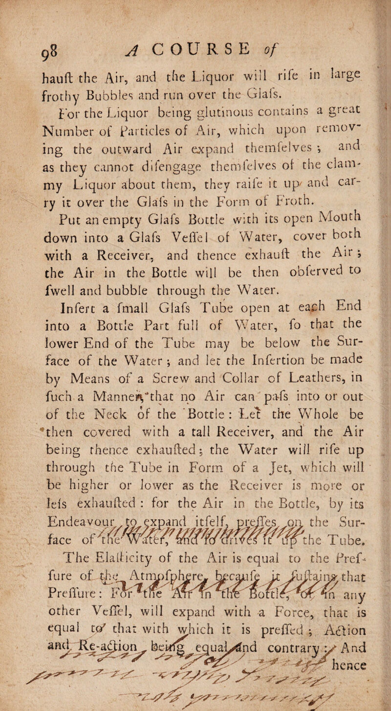 hauft the Air, and the Liquor will rife in large frothy Bubbles and run over the Glais. Lor the Liquor being glutinous contains a great Number of particles of Air, which upon remov¬ ing the outward Air expand thernfelves *, and as they cannot difengage themlelves of the clam¬ my Liquor about them, they raile it up/ and car¬ ry it over the Glais in the Form of Froth. Put an empty Glafs Bottle with its open Mouth down into a Glafs Veffe 1 of Water, cover both with a Receiver, and thence exhauft the Air ; the Air in the Bottle will be then obierved to fwell and bubble through the Water. Inferc a fmall Glafs Tube open at each End into a Bottle Part full of Water, fo that the lower End of the Tube may be below the Sur¬ face of the Water; and let the Infertion be made by Means of a Screw and Collar of Leathers, in fuch a Manner'*that no Air can pa-fs into or out of the Neck of the Bottle : Let the Whole be then covered with a tall Receiver, and the Air being thence exhaufted; the Water will rife up through the Tube in Form of a Jet, which will be higher or lower as the Receiver is more or Ids exhaufted : for the Air in the Bottle, by its Endeavour , to expand itfelf, preffes, x>n, the Sur- face of{WW#f,he Tube. The Elaiticicy of the Air is equal to the Pref¬ lu re of.tjhe Atmpfphere-J^cajuie it Tufain^that Preflure: For^tlic % any other Veffe], will expand with a Force, that is equal to? chat with which it is preffed *, Action Ee-acfion^ equal/^nd contraryy And ^ ^  A7. '■ * r -^0? hence . ..