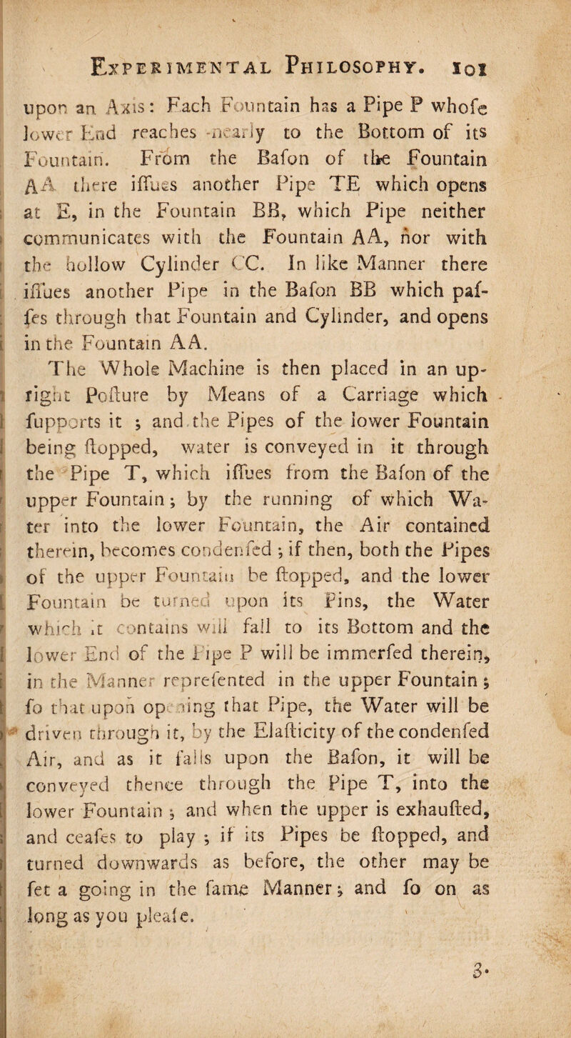 upon an Axis: Fach Fountain has a Pipe P whole lower End reaches nearly to the Bottom of its Fountain. From the Bafon of the Fountain A A there illues another Pipe TE which opens at E, in the Fountain BB, which Pipe neither communicates with the Fountain AA, nor with the hollow Cylinder CC. In like Manner there iiTues another Pipe in the Bafon BB which paf- fes through that Fountain and Cylinder, and opens i in the Fountain A A. The Whole Machine is then placed in an up- right Pollute by Means of a Carriage which fupports it ; and the Pipes of the lower Fountain being flopped, water is conveyed in it through the Pipe T, which iiTues from the Bafon of the upper Fountain; by the running of which Wa¬ ter into the lower Fountain, the Air contained therein, becomes condenfed *, if then, both the Pipes or the upper Fountain be (lopped, and the lower Fountain be turned upon its Pins, the Water which it contains will fall to its Bottom and the lower End of the Pipe P will be immerfed therein, in the Manner reprefented in the upper Fountain ; fo that upon op ring that Pipe, the Water will be > driven through it, by the Rlafticity of the condenfed Air, and as it falls upon the Bafon, it will be conveyed thence through the Pipe T, into the lower Fountain , and when the upper is exhaufted, i and ceafes to play ; if its Pipes be flopped, and turned downwards as before, the other may be feta going in the fame Manner^ and fo on as jj long as you pleafe. I 3*