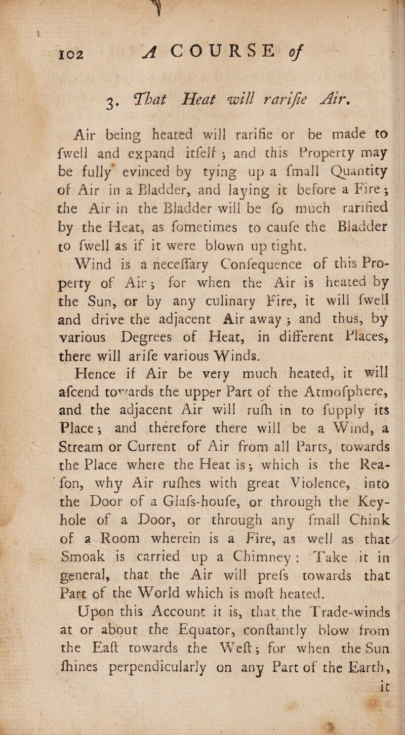 1 102 A COURSE of 3. That Heat will rarifie Air. Air being heated will rarifie or be made to fwell and expand itfelf ; and this Property may be fully evinced by tying up a fmall Quantity of Air in a Bladder, and laying it before a Fire ; the Air in the Bladder will be fo much rarified by the Heat, as fo me times to caufe the Bladder to fwell as if it were blown up tight. Wind is a neceifary Confequence of this Pro¬ perty of Air; for when the Air is heated by the Sun, or by any culinary Fire, it will fwell and drive the adjacent Air away ; and thus, by various Degrees of Heat, in different Places, there will arife various Winds. Hence if Air be very much heated, it will afcend towards the upper Part of the Atmofphere, and the adjacent Air will rufh in to fupply its Place; and therefore there will be a Wind, a Stream or Current of Air from all Parts, towards the Place where the Heat is; which is the Rea- fon, why Air ruflies with great Violence, into the Door of a Cdafs-houfe, or through the Key¬ hole of a Door, or through any fmall Chink of a Room wherein is a Fire, as well as that Smoak is carried up a Chimney : Take it in general, that the Air will prefs towards that Part of the World which is moil heated. Upon this Account it is, that the Trade-winds at or about the Equator, conflantly blow from the Eaft towards the Weft; for when the Sun fhines perpendicularly on any Part of the Earth, it