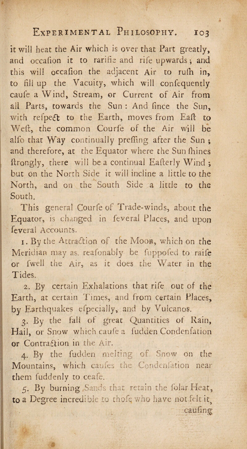 it will heat the Air which is over that Part greatly, and occafion it to rarifie and rife upwards j and this will occafion the adjacent Air to rufh in, to fill up the Vacuity, which will confequently caufe a Wind, Stream, or Current of Air from all Parts, towards the Sun : And (ince the Sun, with refpecf to the Earth, moves from Eaft to Weft, the common Courfe of the Air will be alfo that Way continually prefling after the Sun ; and therefore, at the Equator where the Sun fhines ftrongly, there will be a continual Eafterly Wind ; but on the North Side it will incline a little to the .k, North, and on the South Side a little to the South. 1 This general Courfe of Trade-winds, about the Equator, is changed in feveral Places, and upon feverai Accounts. 1. By the Attraction of the Moon, which on the Meridian may as. reasonably- be fuppofed to raife or fwell the Air, as it does the Water in the Tides. 2. By certain Exhalations that rife out of the Earth, at certain Times, and from certain Places, by Earthquakes efpecially, and by Volcanos. 3. By the fall of great Quantities of Rain, HaiL or Snow which caufe a Bidden Condenfation * or Contraction in the Air. 4. By the fudden melting of Snow on the Mountains, which caufes the Condensation near them fuddenly to ceafe. 5. By burning .Sands that retain the folarHeat, to a Degree incredible to thofq who have not felt it, can fin s' ' 1 > . cv*