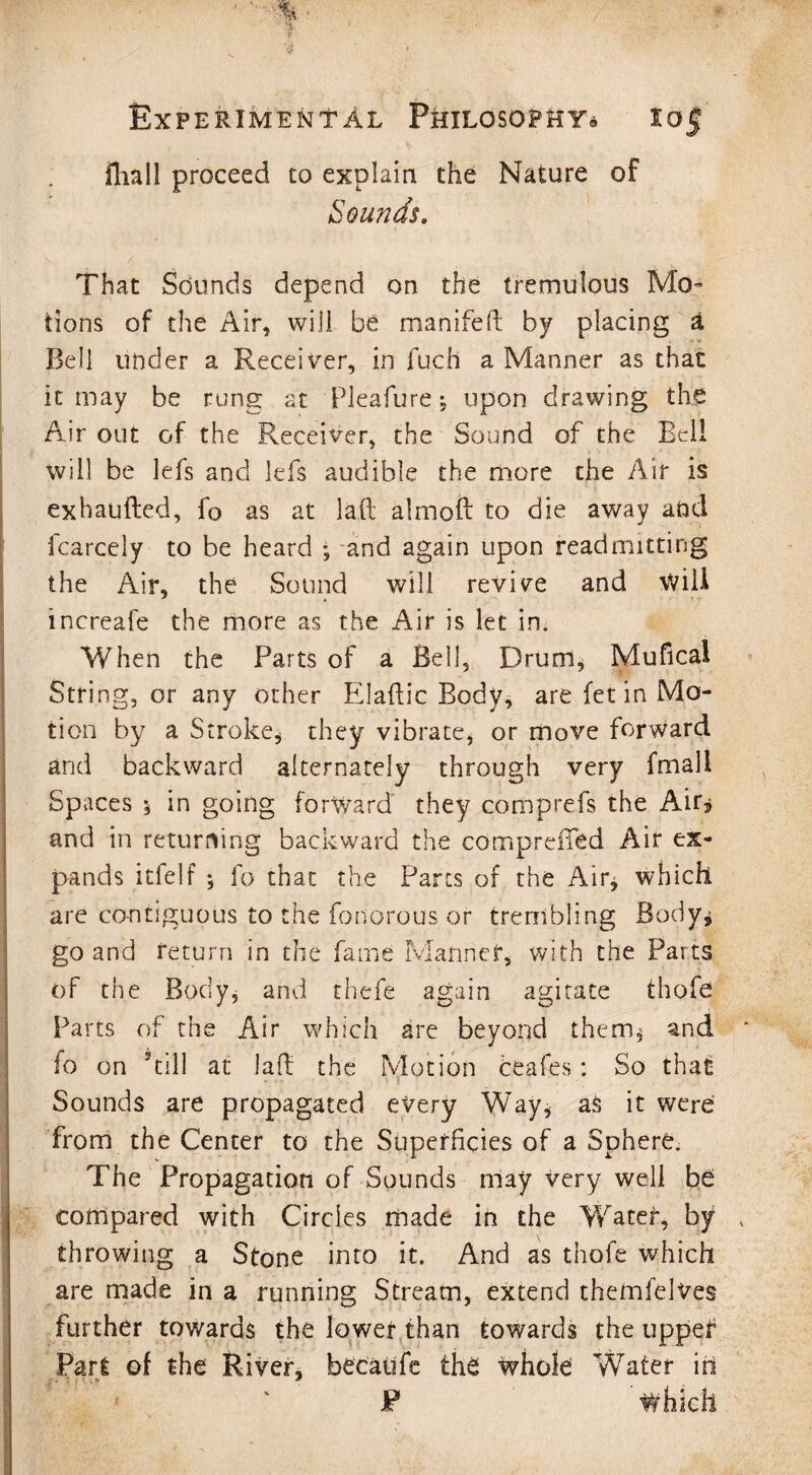 iliall proceed to explain the Nature of Sounds. That Sounds depend on the tremulous Mo¬ tions of the Air, will be manifeft by placing a Bell under a Receiver, in fuch a Manner as that it may be rung at Pleafure* upon drawing the Air out of the Receiver, the Sound of the Bell will be lefs and lefs audible the more the Air is exhaufted, fo as at laft almoft to die away add fcarcely to be heard ; and again upon readmitting the Air, the Sound will revive and Will increafe the more as the Air is let in. Y/hen the Parts of a Bell, Drum, Mufical String, or any other Elaflic Body, are fet in Mo¬ tion by a Stroke, they vibrate, or move forward and backward alternately through very fmali Spaces 5 in going forward they comprefs the Air* and in returning backward the compreffed Air ex¬ pands itfelf * fo that the Parts of the Air, which are contiguous to the fonorous or trembling Body* go and return in the fame Manner, with the Parts of the Body, and thefe again agitate thofe Parts of the Air which are beyond them* and fo on kill at lad: the Motion ceafes: So that Sounds are propagated every Way, as it were from the Center to the Superficies of a Sphere. The Propagation of Sounds may very well be compared with Circles made in the Water, by throwing a Stone into it. And as thofe which are made in a running Stream, extend themfelves further towards the lower than towards the upper Part of the River, becaufe the whole Water iti P Which