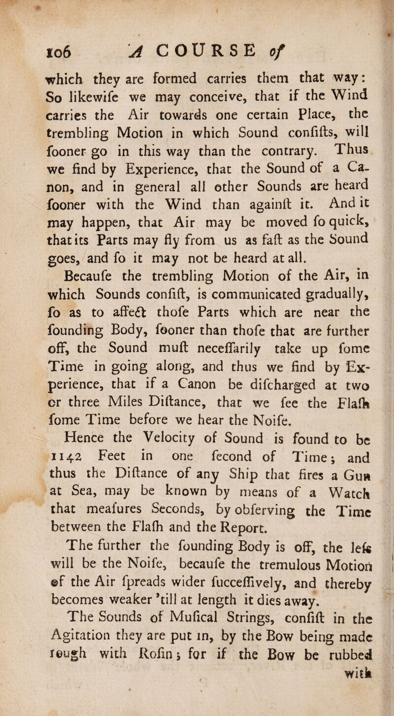 106 A COURSE of which they are formed carries them that way: So likewife we may conceive, that if the Wind carries the Air towards one certain Place, the trembling Motion in which Sound confids, will fooner go in this way than the contrary. Thus we find by Experience, that the Sound of a Ca¬ non, and in general all other Sounds are heard fooner with the Wind than againft it. And it may happen, that Air may be moved fo quick, that its Parts may fly from us as fad as the Sound goes, and fo it may not be heard at ail. Becaufe the trembling Motion of the Air, in which Sounds confid, is communicated gradually, fo as to affedfc thofe Parts which are near the founding Body, fooner than thofe that are further off*, the Sound mud neceffarily take up fome Time in going along, and thus we find by Ex¬ perience, that if a Canon be difcharged at two cr three Miles Didance, that we fee the Fladt fome Time before we hear the Noife. Hence the Velocity of Sound is found to be 1142 Feet in one fecond of Time; and thus the Didance of any Ship that fires a Gun at Sea, may be known by means of a Watch that mealures Seconds, by obferving the Time between the Flalh and the Report. The further the founding Body is off, the Jefc will be the Noife, becaufe the tremulous Motion ©f the Air fpreads wider fuccefiively, and thereby becomes weaker ’till at length it dies away. The Sounds of Mufical Strings, confid in the Agitation they are put in, by the Bow being made rough with Rofin; for if the Bow be rubbed with
