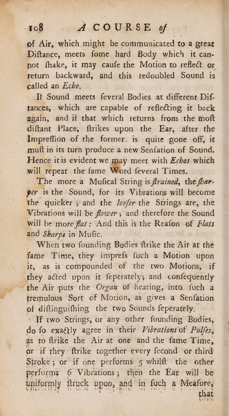 lo8 A COURSE oj \ V m * pf Air, which might be communicated to a great Diftance, meets fome hard Body which it can- pot fhake, it may caufe the Motion to refleCt or return backward, and this redoubled Sound is called an Echo„ If Sound meets feveral Bodies at different Dif- tances, which are capable of reflecting it back again, and if that which returns from the mofli diftant Place, {trikes upon the Ear, after the Jmprefllon of the former is quite gone off, it muff in its turn produce a new Senfation of Sound. Hence it is evident we may meet with Echos which will repeat the fame Word feveral Times. The more a Mufical String isJlrained, thzjhar- fer is the Sound, for its Vibrations will become the quicker ; and the loo fer the Strings are, the Vibrations will be flower •, and therefore the Sound will be more flat: And this is the Reafon of Elats snd Sharps in Mufic. When two founding Bodies ffrike the Air at the fame Time, they imprefs fuch a Motion upon it, as is compounded of the two Motions, if they adled upon it feperatelyj and confequently the Air puts the Organ of hearing, into fuch a tremulous Sort cf Motion, as gives a Senfation of diflinguifhing the two Sounds feperately. If two Strings, or any other founding Bodies, do fo exaCfly agree in their Vibrations of Pulfes? as to ilrike the Air at one and the fame Time, or if they ffrike together every fecond or third Stroke ; or if one performs 5 whilft the other performs 6 Vibrations, then the Ear will be Uniformly ffruck upon3 and in fuch a Meafure, that