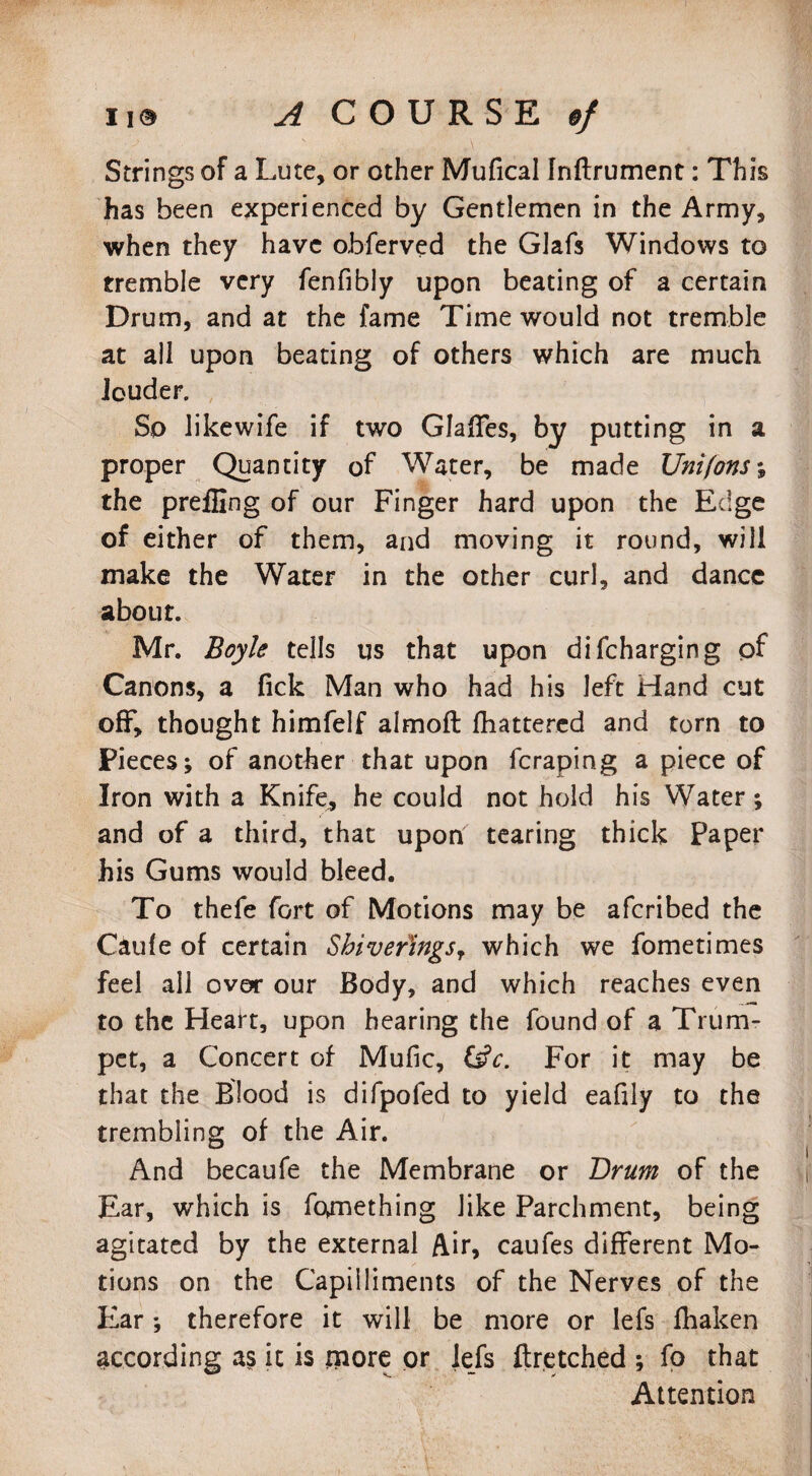 Strings of a Lute, or other Mufical fnftrument: This has been experienced by Gentlemen in the Army, when they have obferved the GJafs Windows to tremble very fenfibly upon beating of a certain Drum, and at the fame Time would not tremble at ail upon beating of others which are much louder. So likewife if two Glaffes, by putting in a proper Quantity of Water, be made Uni(ons% the prefling of our Finger hard upon the Edge of either of them, and moving it round, will make the Water in the other curl, and dance about. Mr. Boyle tells us that upon difcharging of Canons, a Tick Man who had his left Hand cut off, thought himfelf almoft fhattered and torn to Pieces; of another that upon fcraping a piece of Iron with a Knife, he could not hold his Water; and of a third, that upon tearing thick Paper his Gums would bleed. To thefe fort of Motions may be afcribed the Caufe of certain Sbiver'ingsr which we fometimes feel all over our Body, and which reaches even to the Heart, upon hearing the found of a Trum¬ pet, a Concert of Mufic, &V. For it may be that the Blood is difpofed to yield eafily to the trembling of the Air. And becaufe the Membrane or Brum of the Ear, which is fc^mething like Parchment, being agitated by the external Air, caufes different Mo¬ tions on the Capiiliments of the Nerves of the Ear ; therefore it will be more or lefs fhaken according as it is more or lefs ftretched ; fo that Attention
