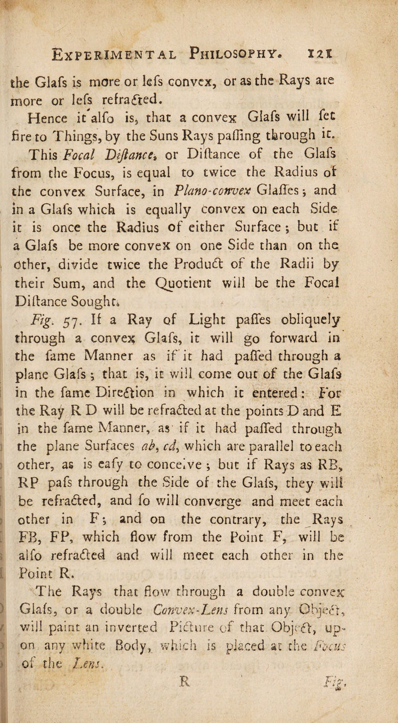 the Glafs is more or kfs convex, or as the Rays are more or lefs refrafted. Hence it alfo is, that a convex Glafs will fee fire to Things, by the Suns Rays palling through it* This Focal Diftances or Difiance of the Glafs from the Focus, is equal to twice the Radius of the convex Surface, in Plano-convex Glafles; and in a Glafs which is equally Convex on each Side it is once the Radius of either Surface ; but if a Glafs be more convex on one Side than on the Other, divide twice the Product of the Radii by their Sum, and the Quotient will be the Focal Diftance Sought* Fig. 57. If a Ray of Light pafies obliquely through a convex Glafs, it will go forward hi the fame Manner as if it had pafted through a plane Glafs; that is, it will come out of the Glafs in the fame Direction in which it entered: For the Ray R D will be refradted at the points D and E in the fame Manner, as if it had pafted through the plane Surfaces ab^cd^ which are parallel to each other, as is eafy to conceive ; but if Rays as RB» RP pafs through the Side of the Glafs, they will be refradted, and fo will converge and meet each other in F*, and on the contrary, the Rays FB, FP, which flow from the Point F, will be aifo refradled and will meet each other in the Point R. The Rays that flow through a double convex Glafs, or a double Convex-Lens from any Object, will paint an inverted Picture of that Object, up¬ on any white Body, which is placed at the focus of the Lens.