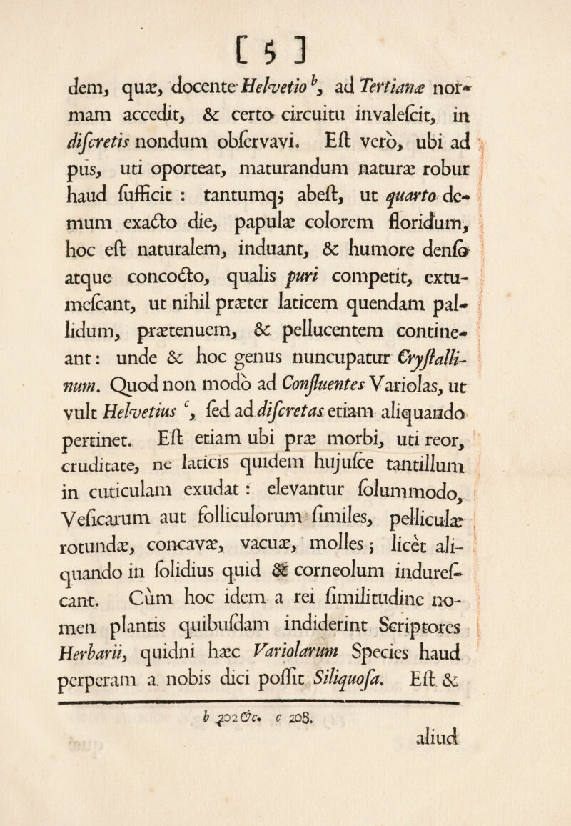 dem, qua:, docente Helvetioh, ad Tertiana nor* mara accedit, & certo circuitu invalefcit, in difcretis nondum oblervavi. Eft vero, ubi ad pus, uti oporteat, maturandum natura: robur haud lufficit : tantumqj abeft, ut quarto de¬ mum exadto die, papulae colorem floridum, hoc eft naturalem, induant, & humore deni» atque conco&o, qualis puri competit, extu- melcant, ut nihil praeter laticem quendam pal¬ lidum, praetenuem, Sk. pellucentem contine¬ ant : unde & hoc genus nuncupatur Cryflalli-- num. Quod non modo ad Confluentes Variolas, ut vult Helvetius ‘, fed ad difcretas etiam aliquando pertinet. Eli etiam ubi pra: morbi, uti reor, cruditate, ne laticis quidem hujufce tantillum in cuticulam exudat: elevantur lolummodo, Velicarum aut folliculorum fimiles, pellicula rotunda:, concava:, vacua:, molles; licet ali¬ quando in lolidius quid ®z corneolum induret eant. Cimi hoc idem a rei fimilitudine no¬ men plantis quibuldam indiderint Scriptores i Herbarii, quidni ha:c Variolarum Species haud perperam a nobis dici poflit Siliquofa. Eli & aliud b Jp2&C* C 208.