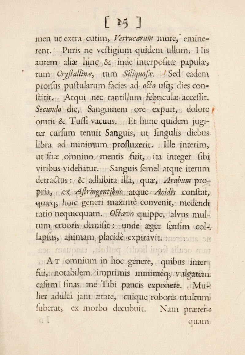 C *5 3 men ut extra cutim, Verrucarum more, emine¬ rent. Puris ne veftigium quidem ullum: His autem alia; hinc & inde interpolatae papula:* tum Cryjlallin£, tum Siliquofie. 1 Sed eadem prorlus pullularum facies ad oSfo ulqj dies con- itint. Atqui nec tantillum febricula;. acceffit. Secunda die. Sanguinem ore expuit, dolore | omni & Tudi vacuus. Et hunc quidem jugi¬ ter curium tenuit Sanguis, ut lingulis diebus libra ad minimum profluxerit. Ille interim, ut fute omnino mentis fuit, ita integer libi viribus videbatur. Sanguis lemel atque iterum detractus: & adhibita illa, qua;, Arabum pro¬ pria, ;ex Aflrmgentibm atque Acidis conflat, quax}i huic generi maxime convenit, medendi ratio nequicquam. Octavo quippe, alvus mul¬ tum cruoris demilit: unde a*ger lenlim cok- lapfus, ahimam plaeide >expiravit. i 'i V - / / ’ \ * f * ' ' . . , . i , ■; 'i . , * ? .+ • .. * '• A t omnium in hoc genere, quibus inter¬ fui, notabilem, imprimis mmimeq; vulgarem cafum linas me Tibi paucis exponere. , Mu-' lier adulta jam. state, cuique roboris multum' fuberat, ex morbo decubuit. Nam pra’ter-5 • • quam