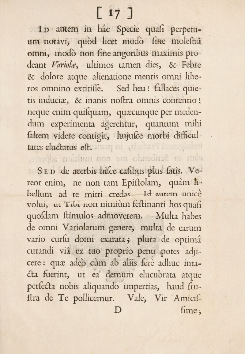 Id autem in hac Specie quali perpetu¬ um notavi, quod licet modo fine moleftia omni, modo non fine angoribus maximis pro¬ deant Variolue, ultimos tamen dies, & Febre & dolore atque alienatione mentis omni libe¬ ros omnino extitifle. Sed heu! fallaces quie¬ tis inducite, & inanis noltra omnis contentio! neque enim quifquam, quacunque per meden¬ dum experimenta agerentur, quantum mihi falcem videre contigit, hujufce morbi difficul¬ tates eluctatus eft. - ?.;•* s . * . * f •'v * : • ■ ■ r ; . a * - _> «. A * l ' * • . I i . • •• t \ ' * * •« • • '■** * Sed de acerbis hifce cafibus plus fatis. Ve- reor enim, ne non tam Epiftolam, quam li¬ bellum ad te mitti credas I<I ant-em unire volui, ut Tibi non nimium feflinanti hos quali quofdam ftimulos admoverem. Multa habes de omni Variolarum genere, multa de earum vario curfu domi exarata $ plura de optima curandi via ex tuo proprio penu potes adji¬ cere: qux adeo cum ab aliis fere adhuc inta- £ta fuerint, ut ea’ demum elucubrata atque perfecta nobis aliquando impertias, haud fru- ftra de Te pollicemur. Vale, Vir Amicif- D fime j