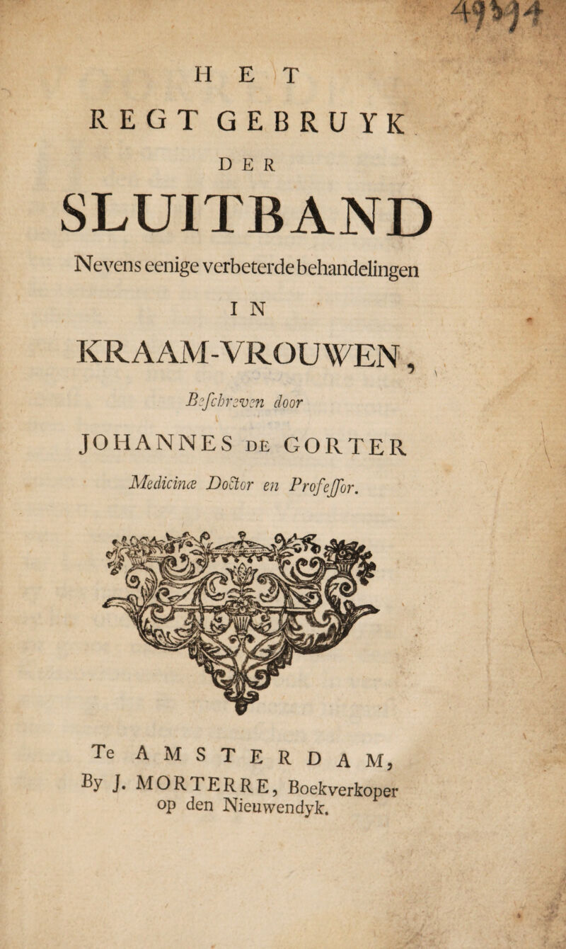 REGT GEBRUYK DER SLUITBAND Nevens eenige verbeterde behandelingen I N KRAAMVROUWEN, B?fchr2vcn door JOHANNES de GORTER Medicina Doctor en ProfeJTor. Te AMSTERDAM, ByJ. MORTERRE, Boekverkoper op den NieuvvendyJc.