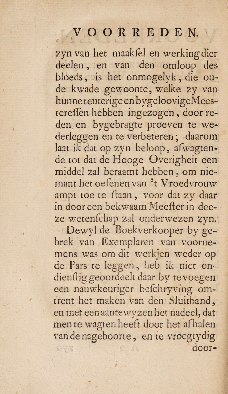 € : ' zyn van het maaldel en werking dier deden, en van den omloop des bloeds, is het onmogelyk, die ou¬ de kwade gewoonte, welke zy van hunne leuterige en bygeloovigeMees- terellèn hebben ingezogen, door re¬ den en bygebragte proeven te we¬ derleggen en te verbeteren; daarom laat ik dat op zyn beloop, afwagten- de tot dat de Hooge Overigheit een middel zal beraamt hebben , om nie- mant het oefenen van ’t Vroedvrouw ampt toe te Baan , voor dat zy daar in dooreen bekwaamMeefterin dee- ze wetenfchap zal onderwezen zyn. Dewyl de Boekverkooper by ge¬ brek van Exemplaren van voorne¬ mens was om dit werkjen weder op de Pars te leggen, heb ik niet on- dienftig geoordeelt daar by te voegen een nauwkeuriger befchryving om¬ trent het maken van den Sluitband, en met een aantewy zen het nadeel, dat men te wagten heeft door het afhalen van de nageboorte, en te vroegtydig door-