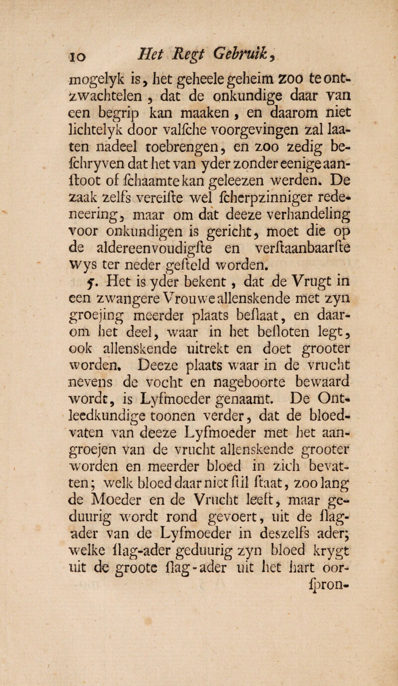 mogelyk is, het geheele geheim zoo te ont¬ zwachtelen , dat de onkundige daar van een begrip kan maaken, en daarom niet lichtelyk door vallche voorgevingen zal laa- ten nadeel toebrengen, en zoo zedig be- fchry ven dat het van yder zonder eenige aan- ftoot of fchaamte kan geleezen werden. De zaak zelfs vereifte wel fchcrpzinniger rede- neering, maar om dat deeze verhandeling voor onkundigen is gericht, moet die op de aldereenvoudigfte en verftaanbaarfte Wys ter neder gefteld worden. y. Het is yder bekent, dat de Vrugt in een zwangere Vrouweallenskende met zyn groejing meerder plaats beflaat, en daar¬ om het deel, waar in het belloten legt, ook allenskende uitrekt en doet grooter worden. Deeze plaats waar in de vrucht nevens de vocht en nageboorte bewaard wordt, is Lyfmoeder genaamt. De Ont¬ leedkundige toonen verder, dat de bloed¬ vaten van deeze Lyfmoeder met het aan- groejen van de vrucht allenskende grooter worden en meerder bloed in zich bevat¬ ten; welk bloed daar niet ftil ftaat, zoolang de Moeder en de Vrucht leeft, maar ge- duurig wordt rond gevoert, uit de llag- ader van de Lyfmoeder in deszelfs ader; welke llag-ader geduurig zyn bloed krygt uit de groote flag-ader uit het iiart oor- Ipron-