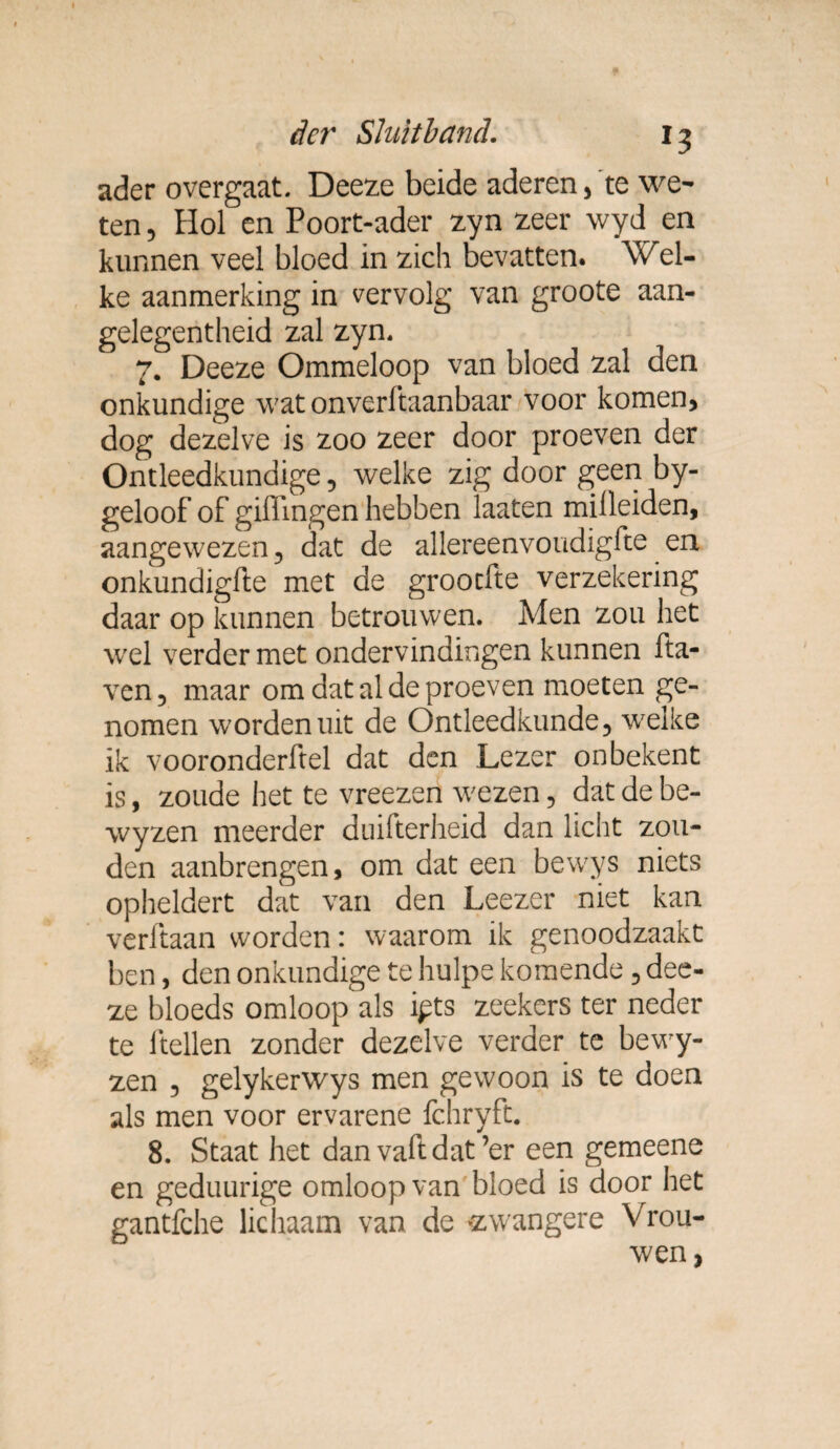 ader overgaat. Deeze beide aderen,'te we¬ ten , Hol en Poort-ader zyn zeer wyd en kunnen veel bloed in zich bevatten. Wel¬ ke aanmerking in vervolg van groote aan- gelegentheid zal zyn. 7. Deeze Ommeloop van bloed zal den onkundige wat onverftaanbaar voor komen, dog dezelve is zoo zeer door proeven der Ontleedkundige, welke zig door geen by- geloof of gillingen hebben laaten milleiden, aangewezen 5 dat de allereenvoudigfte en onkundigfte met de grootfte verzekering daar op kunnen betrouwen. Men zou het wel verder met ondervindingen kunnen fta- ven, maar om dat al de proeven moeten ge¬ nomen worden uit de Ontleedkunde, welke ik vooronderftel dat den Lezer on bekent is, zoude het te vreezen wezen, dat de be- wyzen meerder duifterheid dan licht zou¬ den aanbrengen, om dat een bewys niets opheldert dat van den Leezer niet kan verftaan worden: waarom ik genoodzaakt ben, den onkundige te hulpe komende , dee¬ ze bloeds omloop als ipts zeekers ter neder te ltellen zonder dezelve verder te bewy- zen , gelykerwys men gewoon is te doen als men voor ervarene fchryft. 8. Staat het dan vaftdat’er een gemeene en geduurige omloop van bloed is door het gantfche lichaam van de zwangere Vrou¬ wen ,