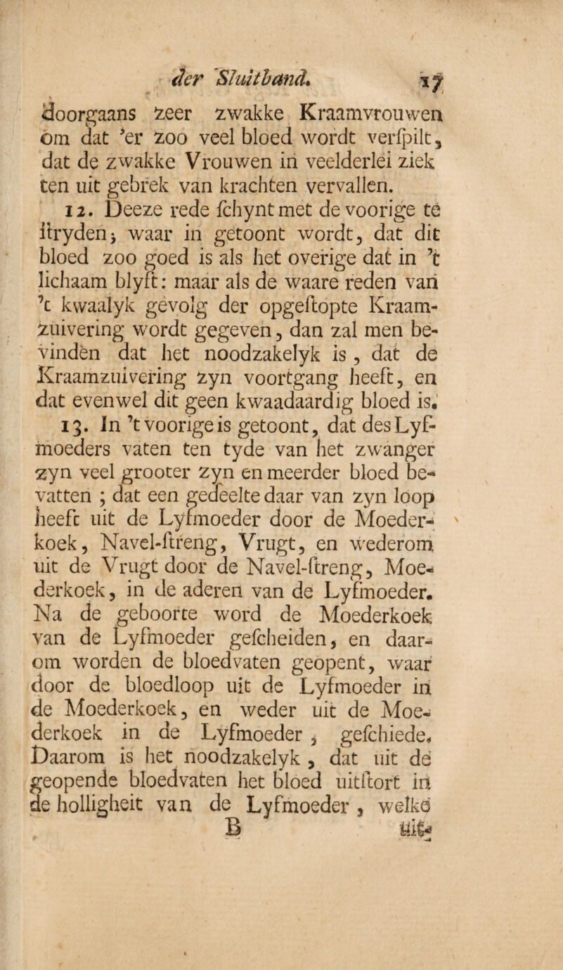 S V y J doorgaans zeer zwakke Kraamvrouwen om dat 'er zoo veel bloed wordt verfpilt, dat de zwakke Vrouwen in veelderlei ziek ten uit gebrek van krachten vervallen. 12. Deeze rede fchyntmet de voorige te iiryden* waar in getoont wordt, dat dit bloed zoo goed is als liet overige dat in ’t lichaam blyft: maar als de waare reden van \ kvvaalyk gevolg der opgeftopte Kraam- zuivering wordt gegeven , dan zal men be¬ vinden dat het noodzakelyk is , dat de Kraamzuivering zyn voortgang heeft, en dat evenwel dit geen kwaadaardig bloed is. 13. In'tvoongeis getoont, datdesLyf- moeders vaten ten tyde van het zwanger zyn veel grooter zyn en meerder bloed be* vatten ; dat een gedfeelte daar van zyn loop heeft uit de Lyfmoeder door de Moeder- x koek, Navel-ftreng, Vrugt, en wederom uit de Vrugt door de Navel-ftreng, Moe¬ derkoek , in de aderen van de Lyfmoeder. Na de geboorte word de Moederkoek van de Lyfmoeder gefcheiden, en daar¬ om worden de bloedvaten geopent, waar door de bloedloop uit de Lyfmoeder in de Moederkoek, en weder uit de Moe¬ derkoek in de Lyfmoeder , gefchiede* Daarom is het noodzakelyk , dat uit de geopende bloedvaten het bloed uitftort in de holligheit van de Lyfmoeder , welke B öi|*