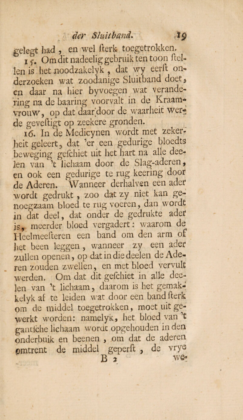 gelegt had 5 en wel fterk toegetrokken. i 5*. Om dit nadeelig gebruik ten toon ftel- len is het noodzakelyk , dat wy eerft on¬ derzoeken wat zoodanige Sluitband doet, en daar na hier byvoegen wat verande¬ ring na de baaring voorvalt in de Kraam¬ vrouw, op dat daardoor de waarheit wer- de geveftigt op zeekere gronden. 16. In de Medicynen wordt met zeker- heit geleert , dat ’er een gedurige bloedts beweging gefchiet uit het hart na alle dee- len van ’t lichaam door de Slag-aderen, en ook een gedurige te rug keering door de Aderen. Wanneer derhalven een ader wordt gedrukt , zoo dat zy niet kan ge¬ noegzaam bloed te rug voeren, dan wordt in dat deel, dat onder de gedrukte ader is, meerder bloed vergadert: waarom de Heelmeefteren een band om den arm of het been leggen, wanneer zy een ader zullen openen, op dat in die deelen de Ade¬ ren zouden zwellen, en met bloed vervult werden. Om dat dit gefchiet in alle dee¬ len van ’t lichaam, daarom is het gemak- kelyk af te leiden wat door een band fterk om de middel toegetrokken, moet uit ge¬ werkt worden: namelyK, het bloed van’t gantiche lichaam wordt opgehouden in den onderbuik en beenen , om dat de aderen omtrent de middel geperft , de vrys B 2 we-