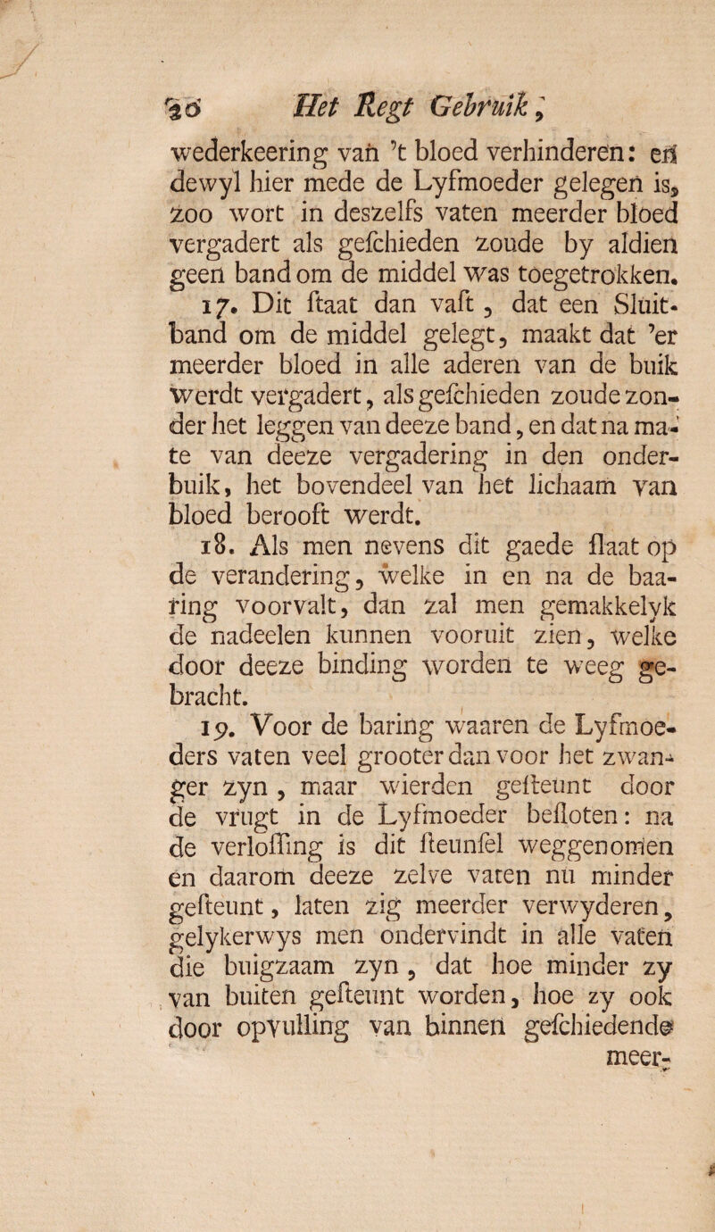 wederkeering van ’t bloed verhinderen: en dewyl hier mede de Lyfmoeder gelegen is, zoo wort in deszelfs vaten meerder bloed vergadert als gefchieden zoude by aldien geen band om de middel was toegetrokken. 17. Dit ftaat dan vaft , dat een Sluit¬ band om de middel gelegt, maakt dat ’er meerder bloed in alle aderen van de buik Werdt vergadert , als gefchieden zoude zon¬ der het leggen van deeze band, en dat na ma¬ te van deeze vergadering in den onder¬ buik , het bovendeel van het lichaam van bloed berooft werdt. 18. Als men nevens dit gaede flaat op de verandering, welke in en na de baa- fing voorvalt, dan zal men gemakkelyk de nadeelen kunnen vooruit zien, welke door deeze binding worden te weeg ge¬ bracht. lp. Voor de baring waaren de Lyfrnoe- ders vaten veel grooter dan voor het zwan¬ ger zyn , maar wierden geiteunt door de vrugt in de Lyfmoeder befloten: na de verloffing is dit Üeunfel weggenomen én daarom deeze zelve vaten nu minder gefteunt, laten zig meerder verwyderen, gelykerwys men ondervindt in alle vaten die buigzaam zyn , dat hoe minder zy van buiten gefteunt worden, hoe zy ook door opvulling van binnen gefchiedende meer-
