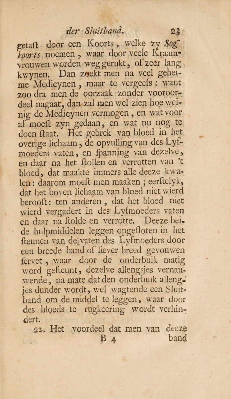 ^etaft door een Koorts , welke zy Sog' koorts noemen , waar door veele Kraam¬ vrouwen worden weg gerukt, of zeer lang kwynen. Dan zoekt men na veel gehei¬ me Medicynen , maar te vergeefs: want zoo dra men de oorzaak zonder vooroor¬ deel nagaat, dan zal men wel zien hoe wei¬ nig de Medicynen vermogen , en wat voor af' moeft zyn gedaan, en wat nu nog te doen flaat. Het gebrek van bloed in het overige lichaam, de opvulling van des Lyf- moeders vaten, en fpanning van dezelve, en daar na het ftollen en verrotten van ’t bloed, dat maakte immers alle deeze kwa¬ len : daarom moeft men maaken ; eerftelyk, dat het boven lichaam van bloed nietwierd berooft: ten anderen, dat het bloed niet wierd vergadert in des Lyfmoeders vaten en daar na ftolde en verrotte. Deeze bei¬ de hulpmiddelen leggen opgeiloten in het fteunen van de'vaten des Lyfmoeders door een breede band of liever breed gevouwen fervet, waar door de onderbuik matig word gefteunt, dezelve allengsjes vernau- wende, na mate dat den onderbuik alleng- jes dunder wordt, wel wagtende een Sluit¬ band om de middel te leggen, waar door des bloeds te rugkeering wordt verhin¬ dert. 2z. Het voordeel dat men van deeze