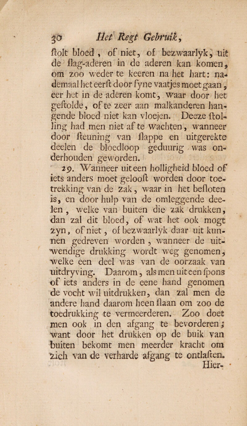 ftolt bloed , of niet, of bezwaarlyk, uit de flag-aderen in de aderen kan komen , om zoo weder te keeren na het hart: na* demaal heteerft door fyne vaatjes moet gaan ? eer het in de aderen komt, waar door het geftolde, of te zeer aan malkanderen han¬ gende bloed niet kan vloejen. Deeze ftol- ling had men niet af te wachten, wanneer door fteuning van llappe en uitgerekte deden de bloedloop geduurig was on¬ derhouden geworden. 29. Wanneer uiteen holligheid bloed of iets anders moet gelooft worden door toe- trekking van de Zak, waar in het befloten is, en door hulp van de omleggende dee- len , welke van buiten die zak drukken, dan zal dit bloed, of wat het ook mogt zyn, of niet, of bezwaarlyk daar uitkun¬ nen gedreven worden , wanneer de uit¬ wendige drukking wordt weg genomen, welke een deel was van de oorzaak van uitdryving. Daarom, alsmenuiteenfpons of iets anders in de eene hand genomen de vocht wil uitdrukken, dan zal men de andere hand daarom heen liaan om zoo de toedrukking te vermeerderen. Zoo doet men ook in den afgang te bevorderen} want door het drukken op de buik van buiten bekomt men meerder kracht om zich van de verharde afgang te ontlaften. Hier- •