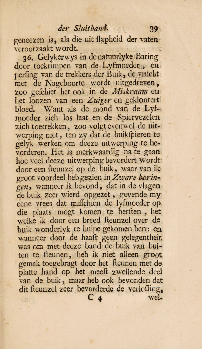 I der Sluitband. 39 geneezen is, als die uit flaplieid der vaten veroorzaakt wordt. 36. Gelykerwys in denatuurlyke Baring door toekrimpen van de Lyfmoeder , en perling van de trekkers der Buik, de vrucht met de Nageboorte wordt uitgedreven, zoo gefchiet bet ook in de Miskraam en bet loozen van een Zuiger en geklontert bloed. Want als de mond van de Lyf¬ moeder zich los laat en de Spiervezelen zich toetrekken, zoo volgt evenwel de uit¬ werping niet, ten zy dat de buikfpieren te gelyk werken om deeze uitwerping te be¬ vorderen. Het is merkwaardig na te gaan hoe veel deeze uitwerping bevordert wordt door een fteunzel op de buik, w'aar van ik groot voordeel heb gezien in Ziuare harin¬ gen > wanneer ik bevond, dat in de vlagen de buik zeer wierd opgezet, gevende my eene vrees dat miffchien de lyfmoeder op die plaats mogt komen te berften , het w’elke ik door een breed fteunzel over de buik wonderlyk te hulpe gekomen ben: en wanneer door de haaft geen gelegentheit was om met deeze band de buik van bui¬ ten te iteunen, heb ik niet alleen groot gemak toegebragt door het Fteunen met de platte hand op het meeft zwellende deel van de buik, maar heb ook bevonden dat dit fteunzel zeer bevorderde de verloffing, C 4 wel-