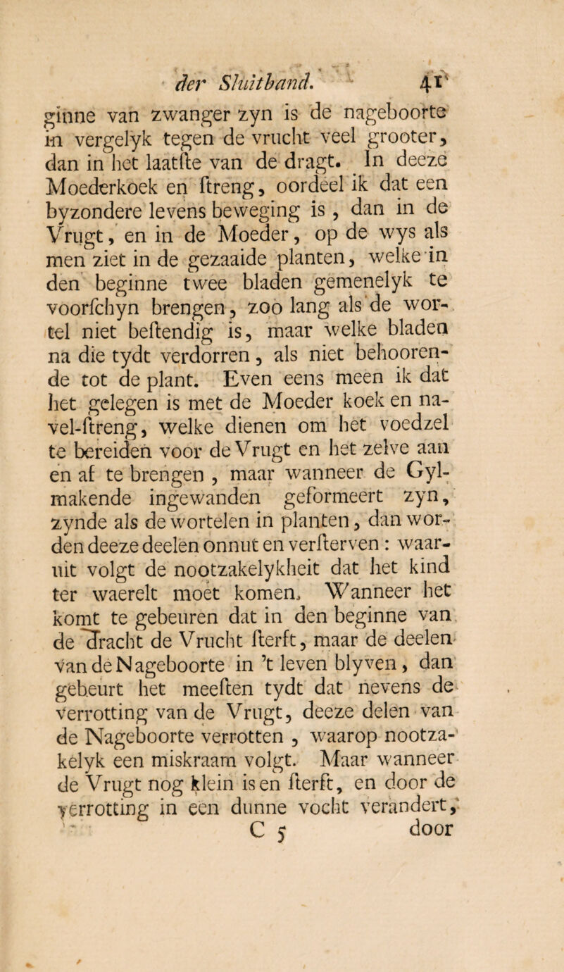 giiine van zwanger zyn is de nageboorte in vergelyk tegen de vrucht veel grooter , dan in het laatfte van de dragt. In deeze Moederkoek en ftreng, oordeel ik dat een byzondere levens beweging is , dan in de Vrugt, en in de Moeder, op de wys als men ziet in de gezaaide planten, ï den beginne twee bladen gemenelyk te voorfchyn brengen, zoo lang als de wor¬ tel niet beftendig is, maar welke bladen na die tydt verdorren, als niet behooren- de tot de plant. Even eens meen ik dat het gelegen is met de Moeder koek en na- vel-ftreng, welke dienen om het voedzel te bereiden voor de Vrugt en het zelve aan en af te brengen , maar wanneer de Gyl- makende ingewanden geformeert zyn, zynde als de wortelen in planten, dan wor¬ den deeze deelen onnut en verfterven : waar¬ uit volgt de nootzakelykheit dat het kind ter waerelt moet komen. Wanneer het komt te gebeuren dat in den beginne van de 'dracht de Vrucht flerft, maar de deelen van de Nageboorte in ’t leven blyven, dan gebeurt het meeften tydt dat nevens de verrotting van de Vrugt, deeze delen van de Nageboorte verrotten , wraarop nootza- kelyk een miskraam volgt. Maar wanneer de Vrugt nog klein is en fier ft, en door de verrotting in een dunne vocht verandert, C 5 door