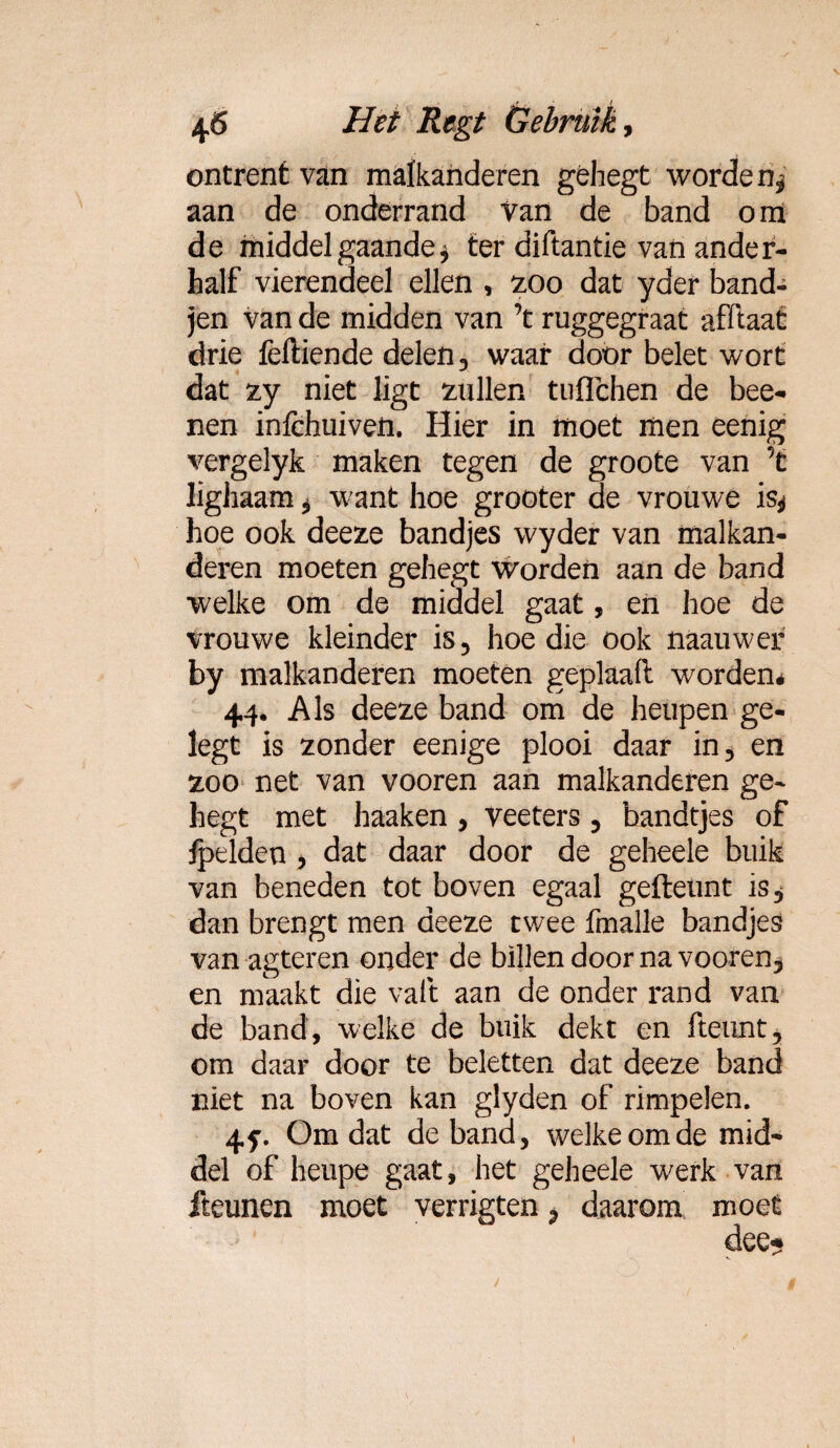 ontrent van malkanderen géhegt worden, aan de onderrand van de band om de middel gaande, ter diftantie van ander¬ half vierendeel ellen , zoo dat yder band- jen van de midden van ’t ruggegraat afïlaat drie feftiende delen, waar door belet wort dat zy niet ligt zullen tuflchen de bee- nen inlchuiven. Hier in moet men eenig vergelyk maken tegen de groote van ’t lighaam, want hoe grooter de vrouwe is* hoe ook deeze bandjes wyder van malkan¬ deren moeten gehegt worden aan de band welke om de middel gaat, en hoe de vrouwe kleinder is, hoe die ook naauwer by malkanderen moeten geplaaft worden* 44. Als deeze band om de heupen ge- legt is zonder eenige plooi daar in, en zoo net van vooren aan malkanderen ge¬ hegt met haaken , veeters , bandtjes of fpelden , dat daar door de geheele buik van beneden tot boven egaal gefteunt is, dan brengt men deeze twee fmalle bandjes van agteren onder de billen door na vooren, en maakt die valt aan de onder rand van de band, welke de buik dekt en fteunt, om daar door te beletten dat deeze band niet na boven kan glyden of rimpelen. 45-, Omdat de band, welke om de mid¬ del of heupe gaat, het geheele werk van Iteunen moet verrigten, daarom moet dee*