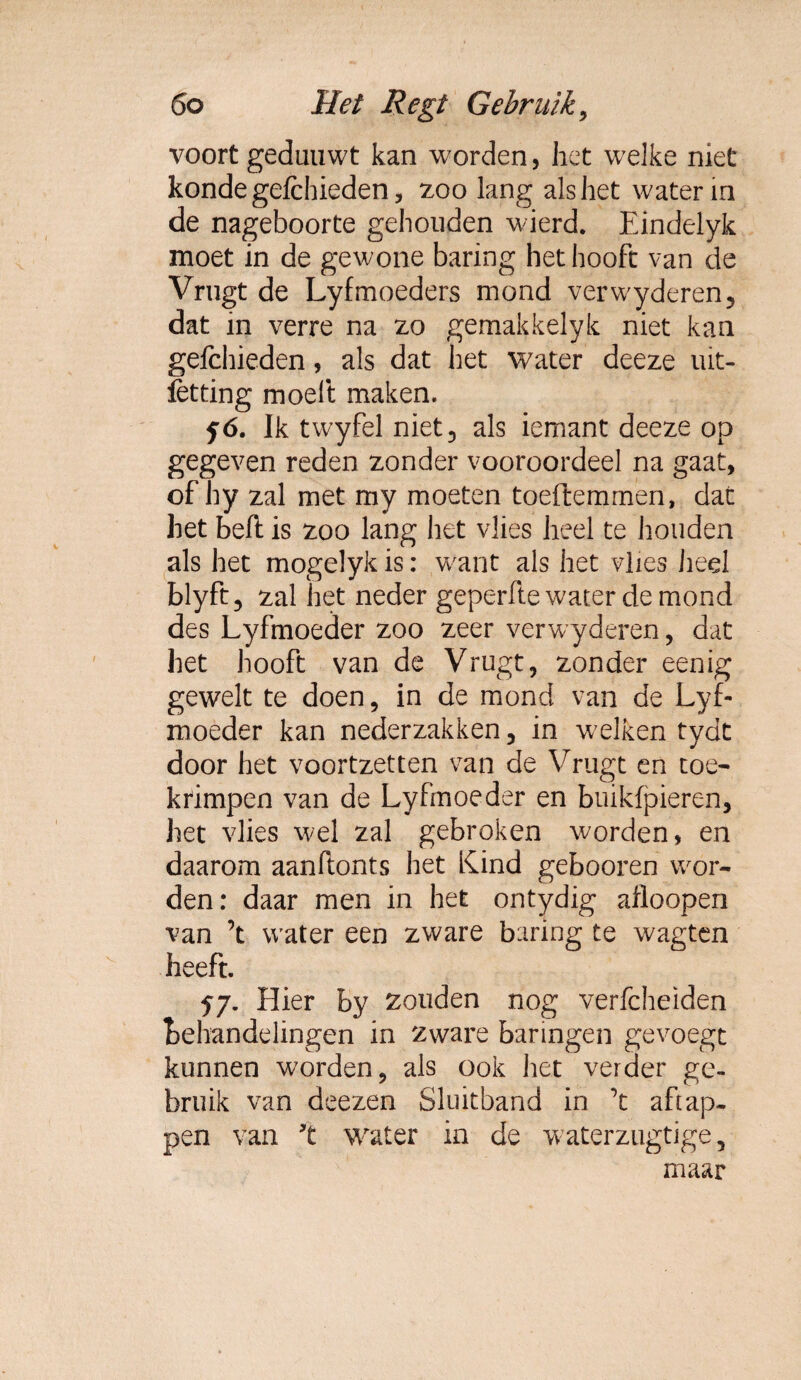 voort geduuwt kan worden, het welke niet kondegefchieden, zoo lang als het water in de nageboorte gehouden wierd. Eindelyk moet in de gewone baring het hooft van de Vrugt de Lyfmoeders mond verwyderen, dat in verre na zo gemakkelyk niet kan gefchieden, als dat het water deeze uit¬ zetting moeit maken. fó. Ik twyfel niet 3 als iemant deeze op gegeven reden zonder vooroordeel na gaat, of hy zal met my moeten toeftemmen, dat het beft is zoo lang het vlies heel te houden als het mogelyk is: want als het vlies heel blyft, zal het neder geperfte water de mond des Lyfmoeder zoo zeer verwyderen, dat het hooft van de Vrugt, zonder eenig gewelt te doen, in de mond van de Lyf¬ moeder kan nederzakken, in welken tydt door het voortzetten van de Vrugt en toe¬ krimpen van de Lyfmoeder en buikfpieren, het vlies wel zal gebroken worden, en daarom aanftonts het Kind gebooren wor¬ den: daar men in het ontydig afloopen van ’t water een zware baring te wagten heeft. 57. Hier by zouden nog verfcheïden behandelingen in zware haringen gevoegt kunnen worden, als ook het verder ge¬ bruik van deezen Sluitband in ’t aftap¬ pen van ’t water in de waterzugtige, maar