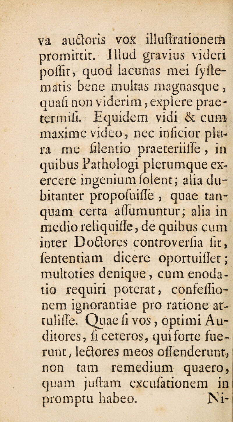 va audoris vox illu Arationem promittit. Illud gravius videri poflit , quod lacunas mei fyde¬ matis bene multas magnasque, quali non viderim, explere prae¬ ter m ili. Equidem vidi & cum maxime video, nec inficior plu¬ ra me filentio praeteriiffe , in quibus Pathologi plerumque ex¬ ercere ingenium folent; alia du¬ bitanter propofuiffe , quae tan- quam certa affumuntur; alia in medio reliquille, de quibus cum inter Dodores controverfia fit, lententia m dicere oportuifiet; multoties denique, cum enoda¬ tio requiri poterat, confellio- nem ignorantiae pro ratione at- tulille. Quae fi vos, optimi Au¬ ditores, fi ceteros, qui forte fue¬ runt, ledores meos offenderunt, j non tam remedium quaero, quam juflam excufationem ini promptu habeo. JNi-