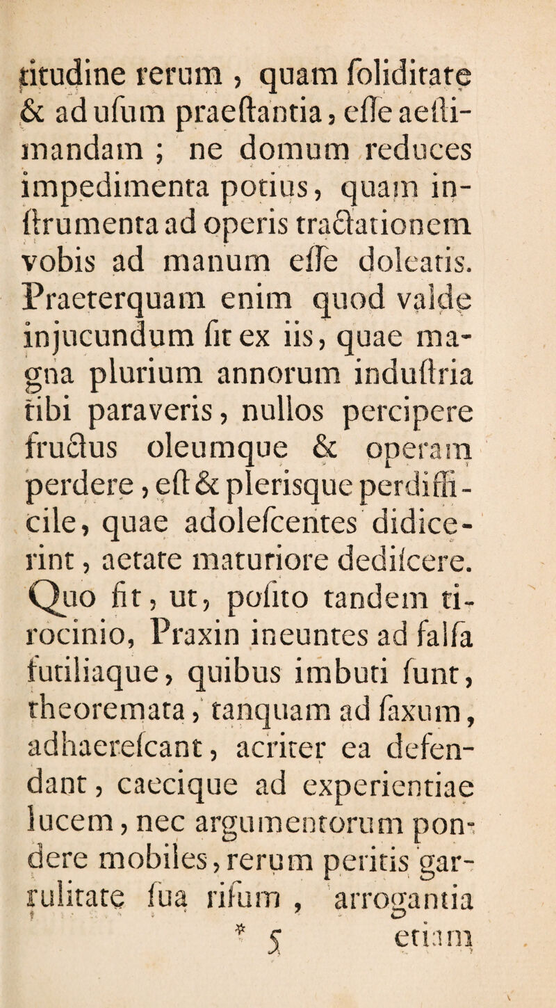 jtitudine rerum , quam foliditate & adufum praedantia , efife aelli- mandam ; ne domum reduces # ’ - - « * ■* r impedimenta potius, quam in- ftrumenta ad operis tractationem vobis ad manum eife doleatis. Praeterquam enim quod valde injucundum fit ex iis, quae ma¬ gna plurium annorum indufiria tibi paraveris, nullos percipere frudlus oleumque & operam perdere, eft& plerisque perdiffi¬ cile, quae adolefcentes didice¬ rint , aetate maturiore dedilcere. Quo fit, ut, polito tandem ti¬ rocinio, Praxin ineuntes ad faifa lutil iaque, quibus imbuti funt, theoremata, tanquam ad taxum, adhaerelcant, acriter ea defen¬ dant , caecique ad experientiae lucem, nec argumentorum pon¬ dere mobiles,rerum peritis gar¬ rulitate lua rifum , arrogantia ? i 7 - O