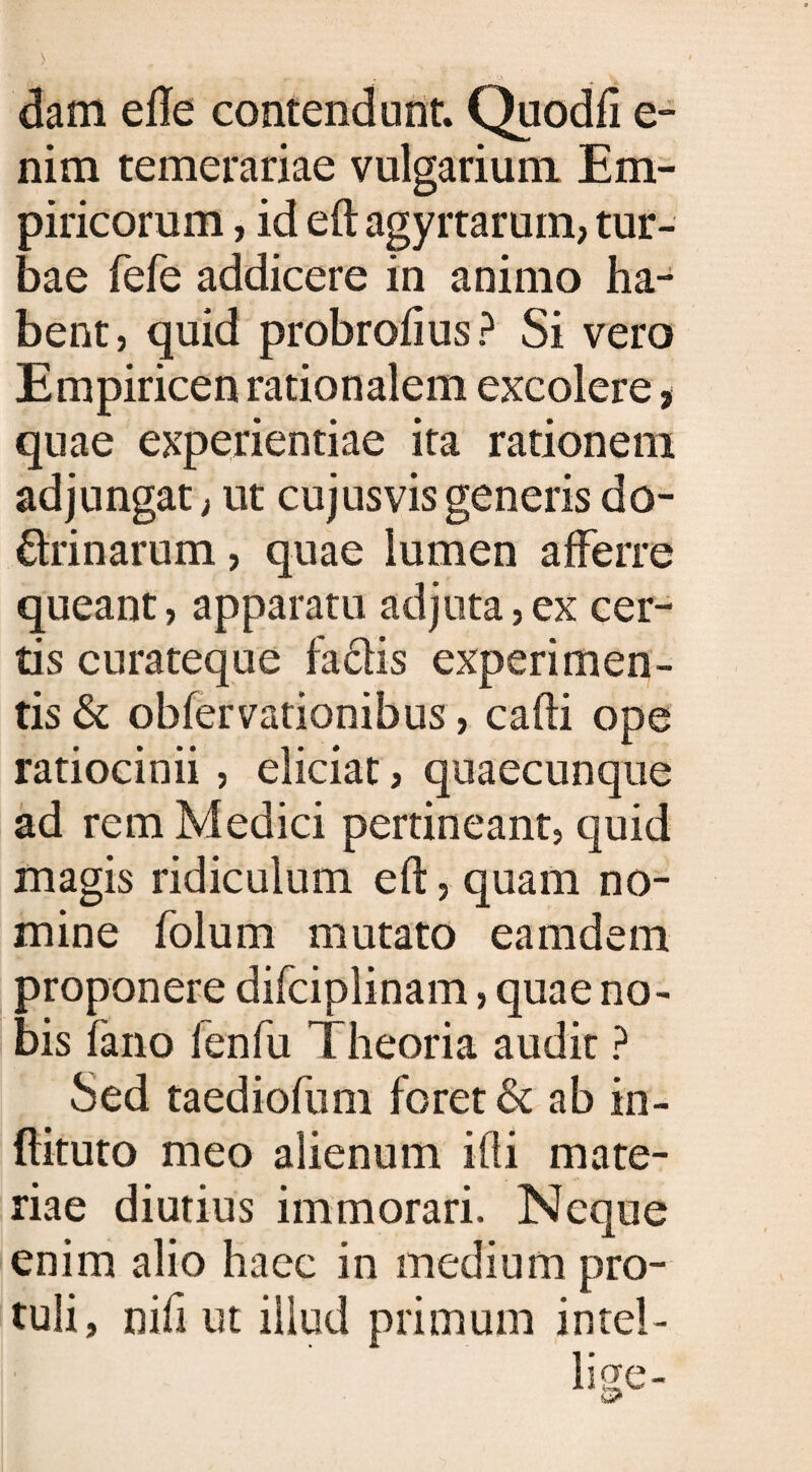 dam efte contendunt. Quodfi e- nim temerariae vulgarium Em¬ piricorum , id eft agyrtarum, tur¬ bae fefe addicere in animo ha¬ bent, quid probrofius? Si vero Empiricen rationalem excolere > quae experientiae ita rationem adjungat; ut cujusvisgeneris do¬ ctrinarum , quae lumen afferre queant, apparatu adjuta, ex cer¬ tis curateque faCtis experimen¬ tis &amp; obfervationibus, cafti ope ratiocinii , eliciat, quaecunque ad rem Medici pertineant, quid magis ridiculum eft, quam no¬ mine folum mutato eamdem proponere difciplinam, quae no¬ bis fano fenfu Theoria audit ? Sed taediofum foret &amp; ab in- ftituto meo alienum illi mate¬ riae diutius immorari. Neque enim alio haec in medium pro¬ tuli, nifi ut illud primum intel- liqfe-