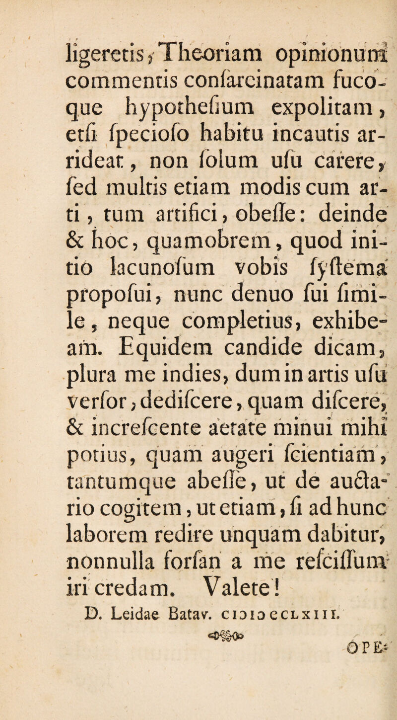 ligeretis Theoriam opinionum commentis conlareinatam fuco¬ que hypothefium expolitam, etfi fpeciofo habitu incautis ar¬ rideat, non foium ufu carere, fed multis etiam modis cum ar¬ ti , tum artifici, obefle: deinde & hoc, quamobrem, quod ini¬ tio lacunofum vobis fyflema oropofui, nunc denuo fui fimi- e, neque completius, exhibe¬ am. Equidem candide dicam, plura me indies, dum in artis ufu verfor, dedifcere, quam difcere, & increfcente aetate minui mihi potius, quam augeri fcientiam, tantumque abefie, ut de au&a- rio cogitem, ut etiam, fi ad hunc laborem redire unquam dabitur, nonnulla forfan a me refcilfuni iri credam. Valete ! D. Leidae Batav. cidioecLsiii. OFE: