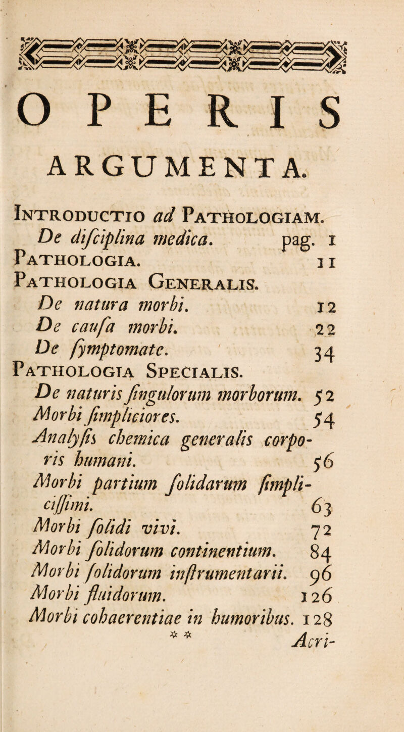 OPERIS ARGUMENTA. Introductio ad Pathologiam. De di/ciplina medica. pag. i 11 Pathologia. Pathologia Generalis. De natura morbi. 12 De caufa morbi. 2 2 De fymptomatc. ' 34 Pathologta Specialis. De naturis Jingulorum morborum. 5 2 Morbi Jimplmor es. 54 Analyfls chemica generalis corpo¬ ris humani. 56 Morbi partium /olidarum fhnpli- ctjjimi. 63 Morbi /olidi vivi. 72 Morbi /olidorum continentium. 84 Morbi [olidorum inftrumentarii. c/f> Morbi fluidorum. 126 Morbt cohaerentiae in humoribus. 128 * * Acri-