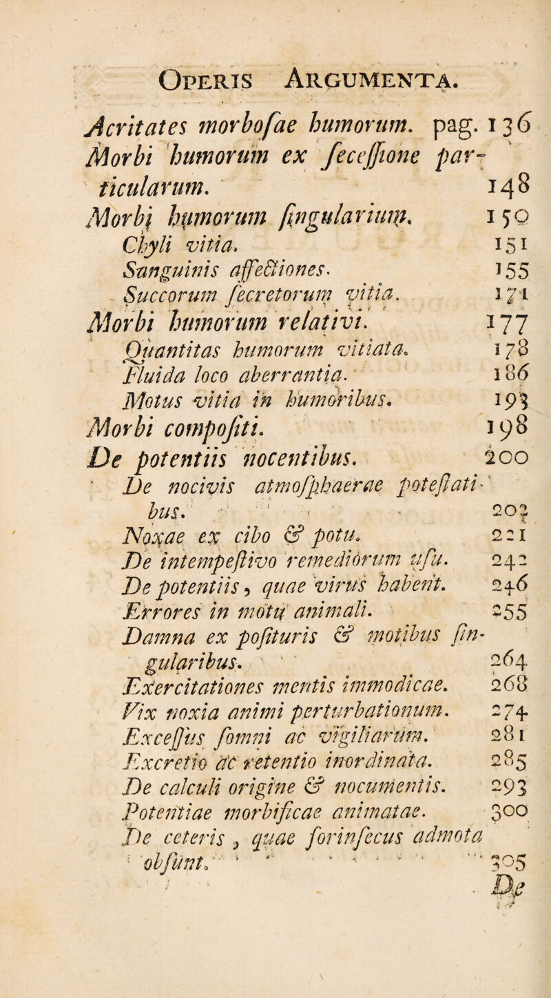 Acritates morbofae humorum, pag. 13 6 Morbi humorum ex fecejfione par¬ ticularum. 14 8 Morbj hamorum fingulariuip, 150 Chyli vitia. 151 Sanguinis affectiones- 155 Succorum fecretorum vitia. iji Morbi humorum relativi. 177 Qjwntitas humorum vitiata. 178 Fluida loco aberrantia. 18(5 Motus vitia in humoribus. 19I Morbi compojiti. 198 De potentiis nocentibus. 200 De nocivis atmofuhaerae pote flati•' bus. ■ ; - ' * 20? Noxae ex cibo & potu. 2 21 T)e intempeftivo remediorum upa. 242 De potentiis 5 quae virus 'habent. 246 Errores in motu animali. 255 Damna ex pofituris & motibus /in¬ sularibus. ' ' Exercitationes mentis immodicae. Vix noxia animi perturbationum. Exceptis [omni ac vigiliarum. Excretm d'C retentio inordinata. Zte calculi origine & nocumentis. Potentiae morbificae animatae. Zte ceteris > quae forinfecus admota * obfuntd v * . v , . . ^05 • A? 264 268 274 281 285 ~93 200