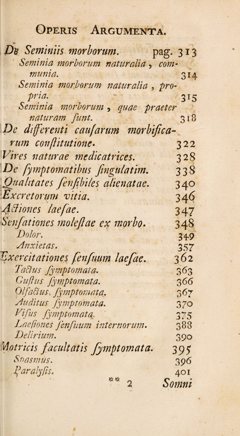 De Seminiis morborum. pag. 313 Seminia morborum naturalia 5 com- munia. 314 Seminia morborum naturalia , pro- 3J5 Seminia morborum 5 praeter naturam funt. 318 differenti caufarum morbifica- rum conflitutione• 322 Vires naturae medicatrices. 328 De fymptomatibus fingulatim. 338 Qitalitates fenjibiles alienatae. 34° Excretorum vitia. 34<$ Actiones laefae. 347 Senfationes moleftae ex morbo. 348 Dolor. 34-9 Anxietas. 35 7 Exercitationes fenfuum laefae. 362 Tatius fymptomata. 363 Guftus fymptomata. 366 Olfattus. fymptomata. 367 Auditus fymptomata. 370 Vifus fymptomata^. 375 Laepones fenfuum internorum. 383 Delirium. 390 Motricis facultatis fymptomata. 395 Snasmus. 396 Paralyfis. 401 ** 2 Somni