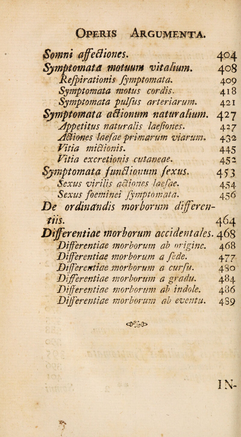 Somni affeftiones. 404 Symptomata motuum vitalium. 408 Refpirationis fymptomata. 409 Symptomata motus cordis. 418 Symptomata pulfus arteriarum. 421 Symptomata a&amp;ionum naturalium. 427 appetitus naturalis laefiones. 427 A&amp;iones laefae primarum viarum. 432 Vitia mictionis. 445 Vitia excretionis cutaneae. 452 Symptomata funBionum fextts. 4 £3 Sexus virilis actiones laefae. 454 Sexus foeminei fymptomata. 456 De ordinclndis morborum differen¬ tiis. 4^4 Differentiae morborum accidentales. 468 Differentiae morborum ab origine. 468 Differentiae morborum a fede. 477 Differentiae morborum a cur fu. 4S0 Differentiae morborum a gradu. 484 Differentiae morborum ab indole. 486 Differentiae morborum ab eventu. 489
