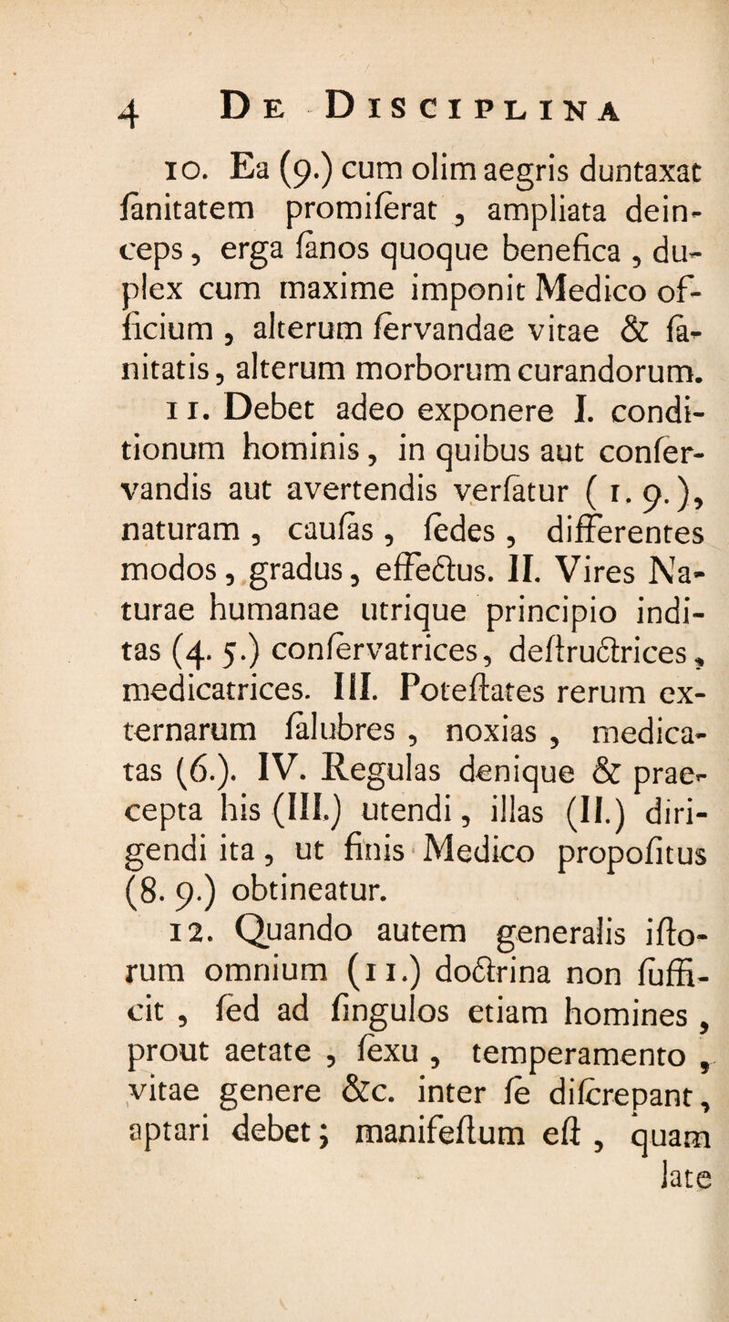 10. Ea (9.) cum olim aegris duntaxat ianitatem promilerat , ampliata dein¬ ceps , erga (anos quoque benefica , du¬ plex cum maxime imponit Medico of¬ ficium , alterum lervandae vitae & la- nitatis, alterum morborum curandorum. 11. Debet adeo exponere I. condi¬ tionum hominis, in quibus aut confer- vandis aut avertendis verlatur (1. 9.), naturam , caulas , ledes, differentes modos, gradus, effe&us. II. Vires Na¬ turae humanae utrique principio indi¬ tas (4. 5.) conlervatrices, defiru&rices, inedicatrices. III. Poteflates rerum ex¬ ternarum falubres , noxias , medica¬ tas (6.). IV. Regulas denique & prae¬ cepta his (III.) utendi, illas (II.) diri¬ gendi ita, ut finis Medico propofitus (8. 9.) obtineatur. 12. Quando autem generalis illo¬ rum omnium (11.) do&rina non luffi- cit , led ad fingulos etiam homines , prout aetate , lexu , temperamento , vitae genere &c. inter le dilcrepant, aptari debet; manifeflum eli , quam late