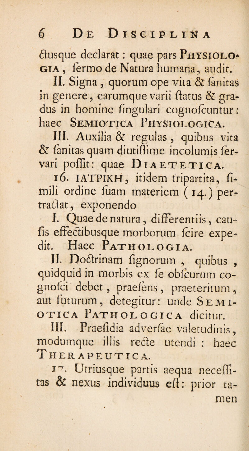 dusque declarat: quae pars Physiolo gia , fermo de Natura humana, audit. II. Signa , quorum ope vita & fanitas in genere, earumque varii ftatus & gra¬ dus in homine lingulari cognofcuntur: haec Semiotica Physiologica. \ i III. Auxilia & regulas, quibus vita & fanitas quam diutiffime incolumis fer- vari poffit: quae Diaetetica. 16. IATPIKH, itidem tripartita, fi- mili ordine fuam materiem (14.) per- tradat, exponendo I. Quae de natura, differentiis, cau¬ lis effedibusque morborum fcire expe¬ dit. Haec Pathologia. II. Dodrinam fignorum , quibus , quidquid in morbis ex fe obfcurum co- gnofci debet, praeiens, praeteritum, aut futurum, detegitur: unde Semi¬ otica Pathologica dicitur. III. Praefidia adverfae valetudinis, modumque illis rede utendi : haec T herapeutica. !■’. Utriusque partis aequa necefli- tas & nexus individuus eft: prior ta¬ men