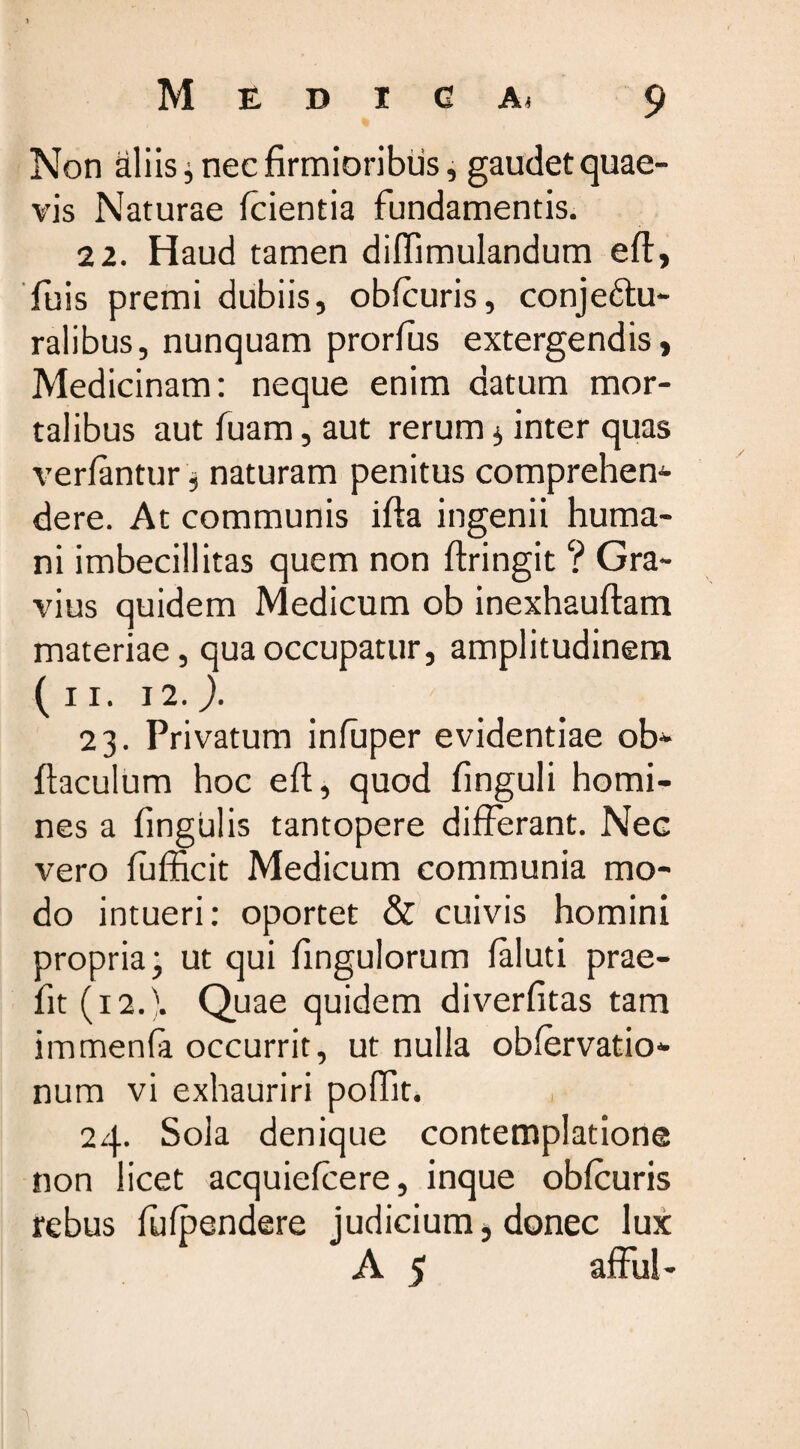 Non aliis ; nec firmioribus, gaudet quae¬ vis Naturae fcientia fundamentis. 22. Haud tamen diffimulandum eft, Tuis premi dubiis, obfcuris, conjeftu- ralibus, nunquam prorfus extergendis, Medicinam: neque enim datum mor¬ talibus aut fuam, aut rerum $ inter quas verlantur, naturam penitus comprehem dere. At communis ifta ingenii huma¬ ni imbecillitas quem non firingit ? Gra¬ vius quidem Medicum ob inexhauftam materiae, qua occupatur, amplitudinem ( 11. 12. ). 23. Privatum infuper evidentiae ob- fiaculum hoc eft, quod finguli homi¬ nes a fingulis tantopere differant. Nec vero fufficit Medicum communia mo¬ do intueri: oportet &amp; cuivis homini propria; ut qui fingulorum faluti prae- fit (12.). Quae quidem diverfitas tam immenla occurrit, ut nulla obfervatio- num vi exhauriri poffit. 24. Sola denique contemplatione non licet acquiefcere, inque obfcuris rebus fffpendere judicium} donec lux A 5 affui-