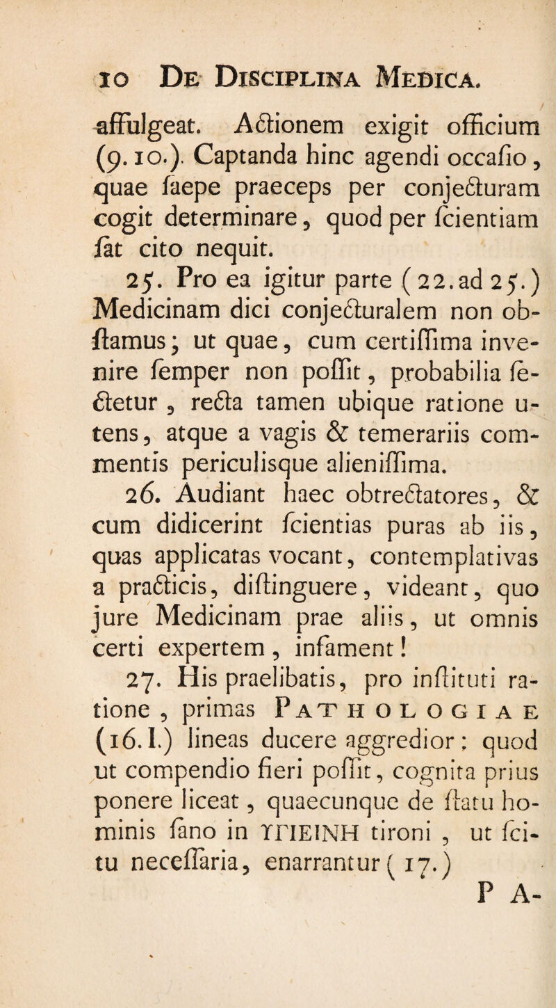io De Disciplina Medica. affulgeat. Adlionem exigit officium (9.10.). Captanda hinc agendi occafio, quae faepe praeceps per conje£turam cogit determinare, quod per fcientiam fat cito nequit. 25. Pro ea igitur parte (22.ad 25.) Medicinam dici conjedluralem non ob- ftamus; ut quae, cum certiffima inve¬ nire femper non poffit, probabilia fe- dletur , refta tamen ubique ratione u- tens, atque a vagis &amp; temerariis com¬ mentis periculisque alieniffima. 26. Audiant haec obtreftatores, &amp; cum didicerint fcientias puras ab iis, quas applicatas vocant, contemplativas a pra&amp;icis, diflinguere, videant, quo jure Medicinam prae aliis, ut omnis certi expertem , infament! 27. His praelibatis, pro inflituti ra¬ tione , primas Pathologiae (16.1.) lineas ducere aggredior; quod ut compendio fieri poffit, cognita prius ponere liceat, quaecunque de flatu ho¬ minis fano in TJTIEINH tironi , ut fci- tu neceflaria, enarrantur (17.) P A-
