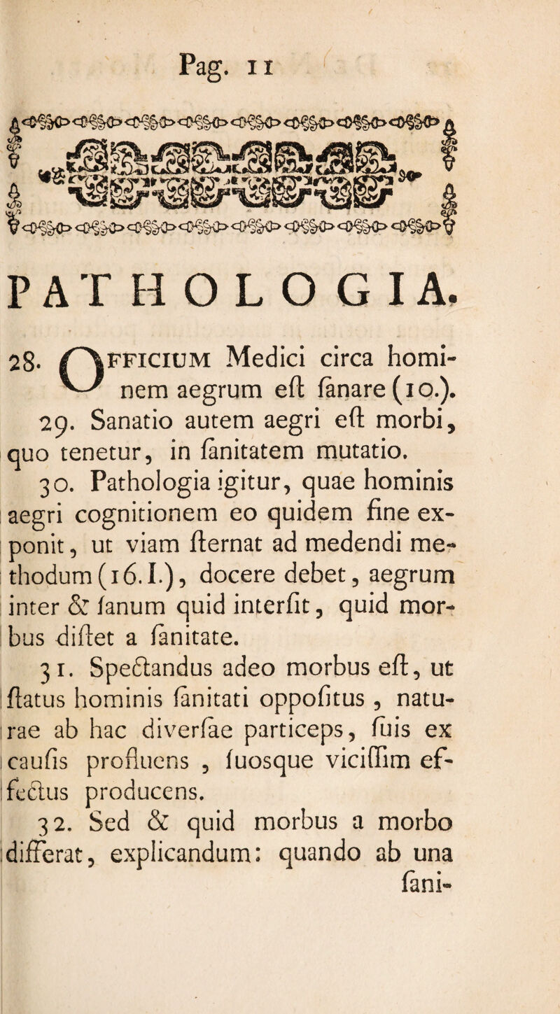 PATHOLOGIA. 28. /^fficium Medici circa horni- ^ nem aegrum efl fanare (io.). 29. Sanatio autem aegri efl morbi, quo tenetur, in fanitatem mutatio. 30. Pathologia igitur, quae hominis aegri cognitionem eo quidem fine ex¬ ponit , ut viam flernat ad medendi me¬ thodum (16.1.), docere debet, aegrum : inter & fanum quid interfit, quid mor¬ bus didet a fanitate. 31. Speftandus adeo morbus efl, ut flatus hominis fanitati oppofitus, natu- :rae ab hac diverfae particeps, filis ex caufis profluens , fuosque viciflim ef¬ fectus producens. 32. Sed & quid morbus a morbo differat, explicandum: quando ab una fani-