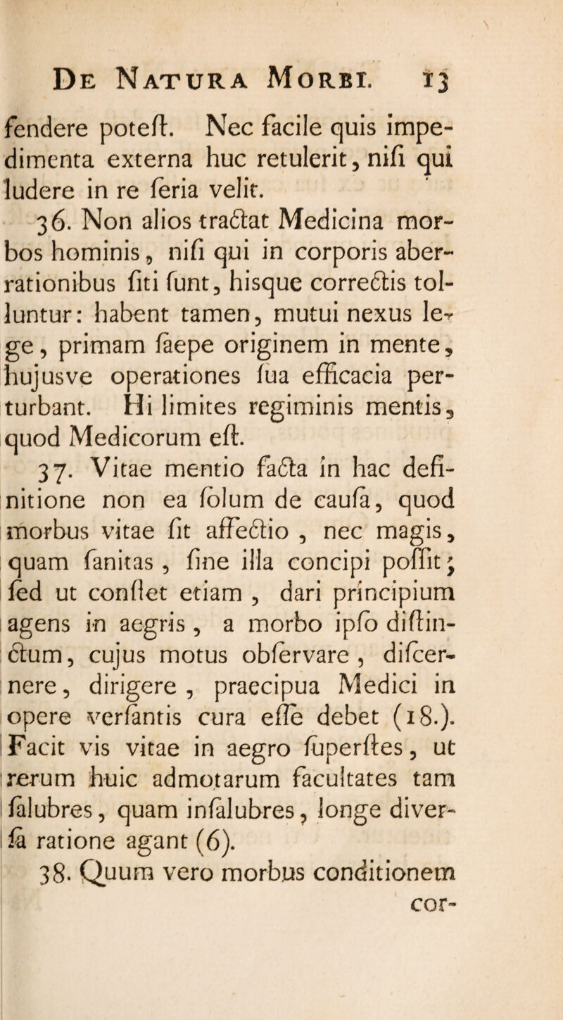 fendere poteft. Nec facile quis impe¬ dimenta externa huc retulerit, nifi qui ludere in re leria velit. 36. Non alios tradat Medicina mor¬ bos hominis, nifi qui in corporis aber¬ rationibus fiti funt, hisque corredis tol¬ luntur: habent tamen, mutui nexus ler ge, primam faepe originem in mente, hujusve operationes lua efficacia per¬ turbant. Hi limites regiminis mentis, quod Medicorum eft. 37. Vitae mentio fada in hac defi¬ nitione non ea folum de caufa, quod morbus vitae fit affedio , nec magis, quam fanitas, fine illa concipi poffit j fed ut confiet etiam , dari principium agens in aegris, a morbo ipfb difiin- dum, cujus motus obfervare , difcer- nere, dirigere, praecipua Medici in opere verfantis cura efle debet (18.). Facit vis vitae in aegro ffiperftes, ut rerum huic admotarum facultates tam lialubres, quam infalubres, longe diver- la ratione agant (6). 38. Quum vero morbus conditionem cor-