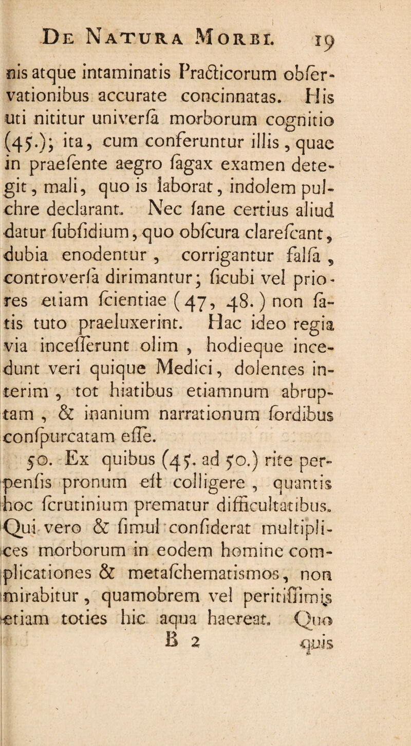 nis atque intaminatis Pradlicorum obfer- vationibus accurate concinnatas. His uti nititur univerfa morborum cognitio (45.); ita, cum conferuntur illis, quae in praefente aegro (agax examen dete¬ git , mali, quo is laborat, indolem pul¬ chre declarant,. Nec (ane certius aliud datur (ubfidium, quo oblcura clarelcant, dubia enodentur , corrigantur falfa , controveda dirimantur; ficubi vel prio¬ res etiam (ciendae (47, 48.) non fa¬ tis tuto praeluxerint. Hac ideo regia via incederunt olim , hodieque ince¬ dunt veri quique Medici, dolentes in¬ ierim , tot hiatibus etiamnum abrup¬ tam , &amp; inanium narrationum (ordibus confpurcatam ede. 50. Ex quibus (4?. ad 50.) rite per- penfis pronum eft colligere , quantis hoc (crutinium prematur difficultatibus. Qui vero &amp; fimul confiderat multipli¬ ces morborum in eodem homine com¬ plicationes &amp; metafchematismos, non mirabitur, quamobrem vel peritifiimivs etiam toties hic aqua haereat. Quo B 2 quis