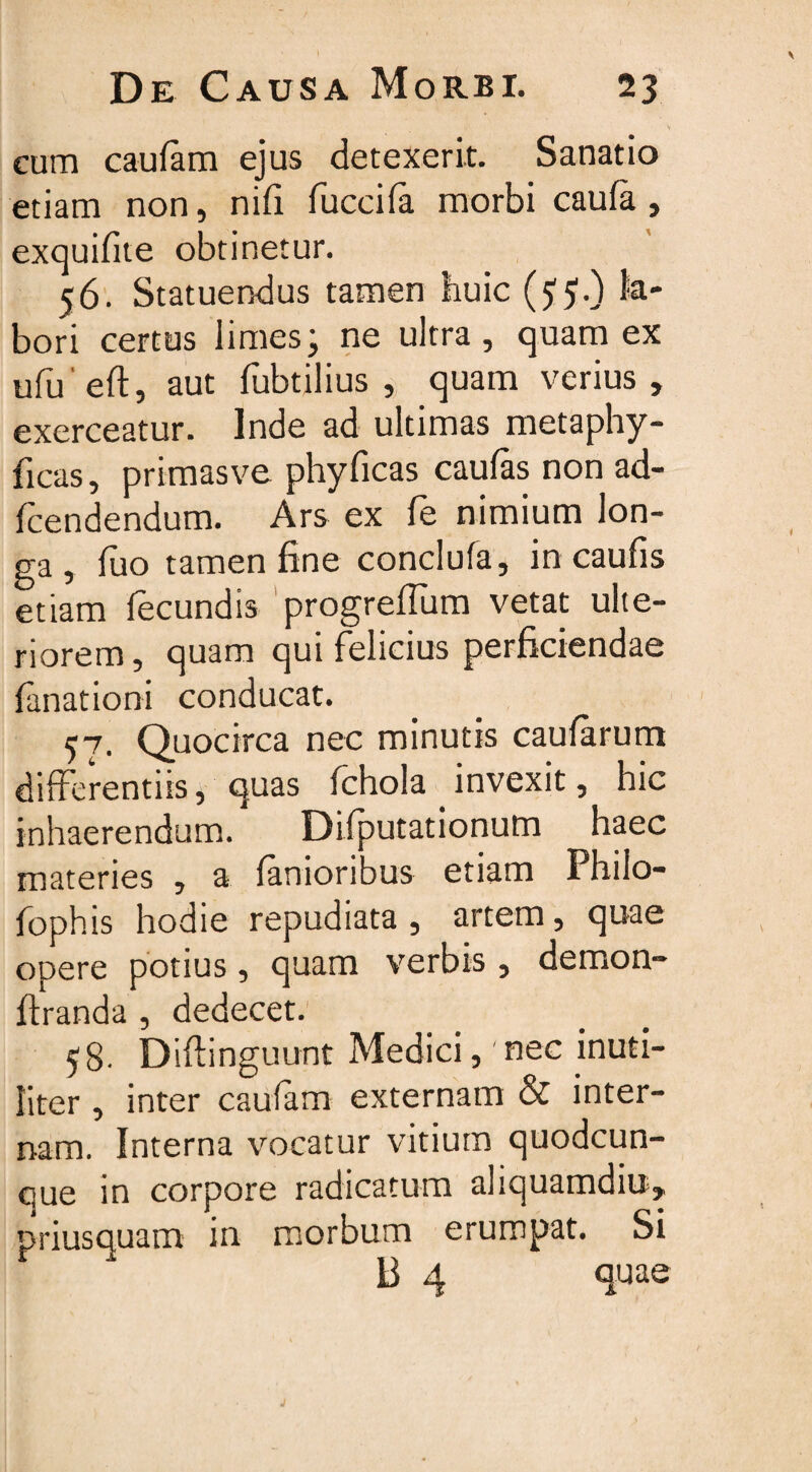 cum caulam ejus detexerit. Sanatio etiam non, nifi fuccifa morbi caula , exquifite obtinetur. 56. Statuendus tamen huic ($5.) k- bori certus limes; ne ultra , quam ex ufu eft, aut fubtilius , quam verius, exerceatur. Inde ad ultimas metaphy- ficas, primasve phyficas caulas non ad- fcendendum. Ars ex fe nimium lon¬ ga , luo tamen fine conclufa, in caulis etiam fecundis progrefium vetat ulte¬ riorem , quam qui felicius perficiendae fanationi conducat. 57. Quocirca nec minutis caularum differentiis, quas fchola invexit, hic inhaerendum. Difiputationutn haec materies , a lanioribus etiam Phiio- fophis hodie repudiata , artem, quae opere potius, quam verbis , demon- firanda , dedecet. 58- Diftinguunt Medici, nec inuti¬ liter , inter caufam externam & inter¬ nam. Interna vocatur vitium quodcun¬ que in corpore radicatum aliquamdiu, priusquam in morbum erumpat. Si B 4 quae