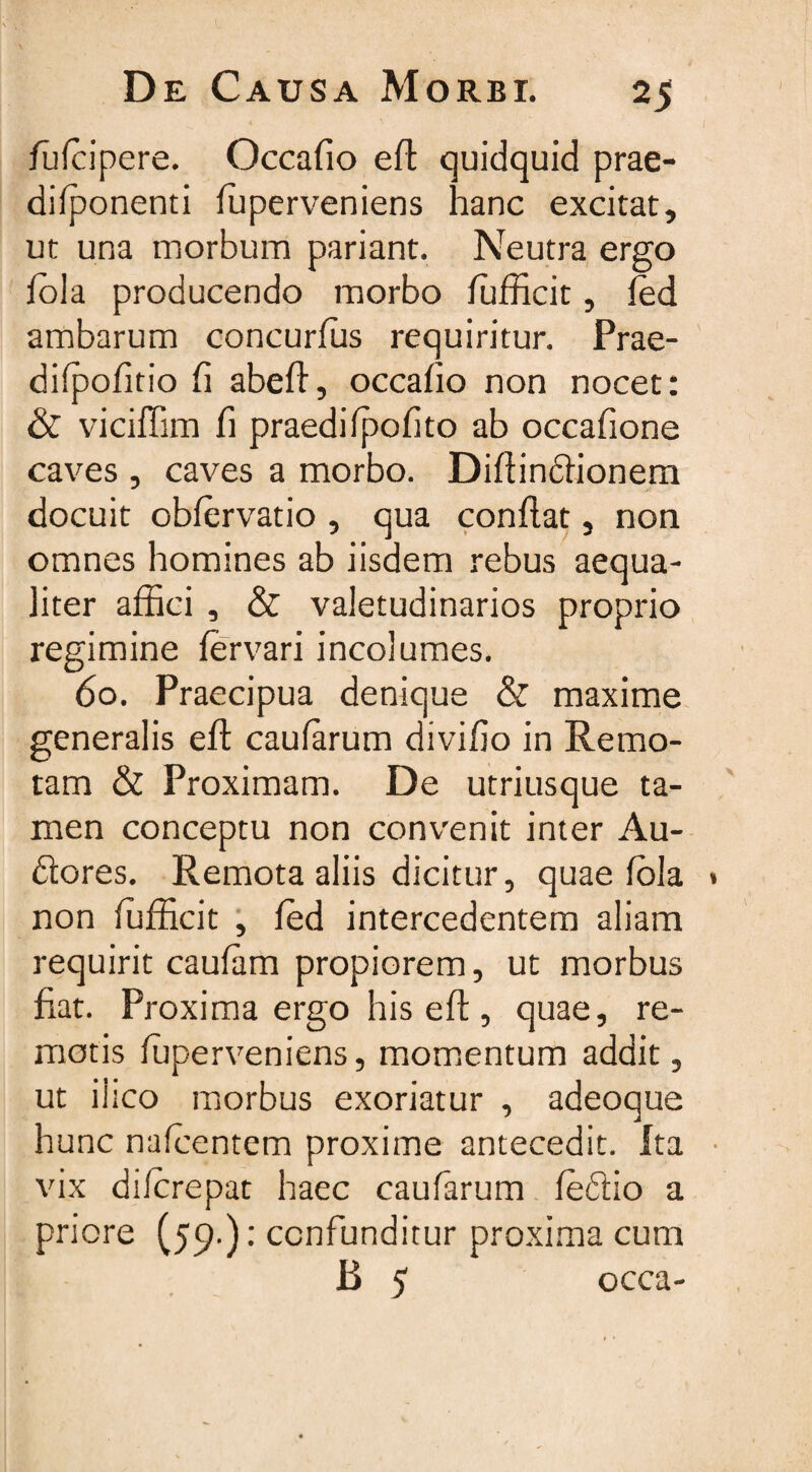 fufcipere. Occafio efl quidquid prae- difponenti ffiperveniens hanc excitat, ut una morbum pariant. Neutra ergo fola producendo morbo ffifficit, fed ambarum concurfus requiritur. Prae- difpofitio fi abeff, occafio non nocet: & viciffim fi praedifpofito ab occafione caves , caves a morbo. Diftindionem docuit obfervatio , qua conflat, non omnes homines ab iisdem rebus aequa¬ liter affici , & valetudinarios proprio regimine fervari incolumes. 60. Praecipua denique & maxime generalis eft caufarum divifio in Remo¬ tam & Proximam. De utriusque ta¬ men conceptu non convenit inter Au¬ deres. Remota aliis dicitur, quae fola » non fufficit , fed intercedentem aliam requirit caufam propiorem, ut morbus fiat. Proxima ergo his eft, quae, re¬ motis ffiperveniens, momentum addit, ut iiico morbus exoriatur , adeoque hunc nafcentem proxime antecedit. Ita • vix diferepat haec caufarum fedio a priore C59) : confunditur proxima cum B 5 occa-