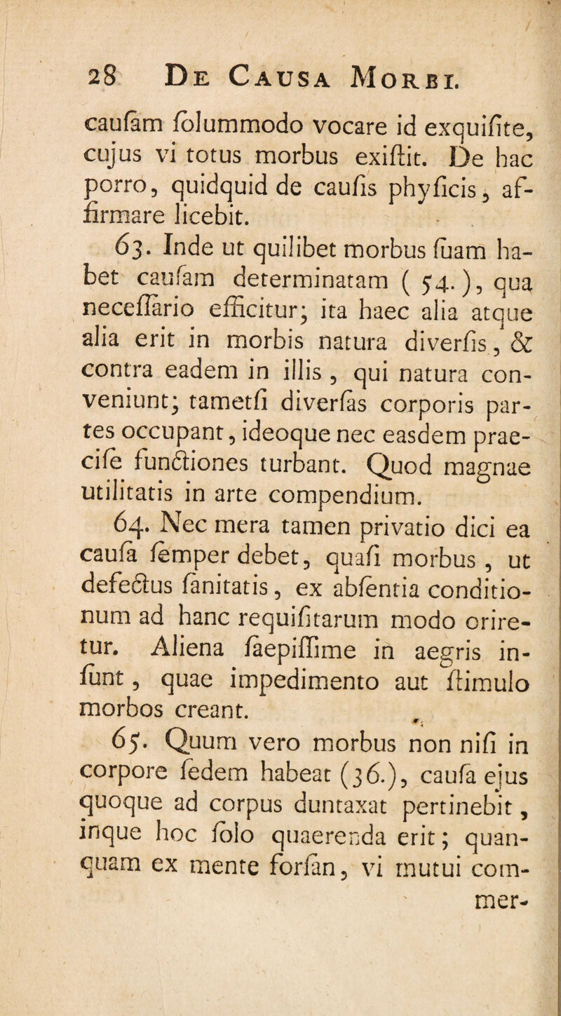 caufam fblummodo vocare id exquifite, cujus vi totus morbus exiffit. De hac porro, quidquid de caulis phy ficis, af¬ firmare licebit. 63. Inde ut quilibet morbus luam ha¬ bet caufam determinatam ( 54.), qua neceflario efficitur; ita haec alia atque alia erit in morbis natura diverfis ,* &amp; contra eadem in illis , qui natura con¬ veniunt; tametfi diverfis corporis par¬ tes occupant, ideoque nec easdem prae- cile funftiones turbant. Quod magnae utilitatis in arte compendium. 64. Nec mera tamen privatio dici ea cauia lemper debet, quafi morbus, ut defeftus fanitatis, ex ablentia conditio¬ num ad hanc requifitarum modo orire¬ tur. Aliena faepiffime in aegris in- ffint, quae impedimento aut ftimulo morbos creant. 65. Quum vero morbus non nili in corpore fedem habeat (36.), caufa ejus quoque ad corpus duntaxat pertinebit, inque hoc lolo quaerenda erit; quan- quam ex mente forfitn, vi mutui com-