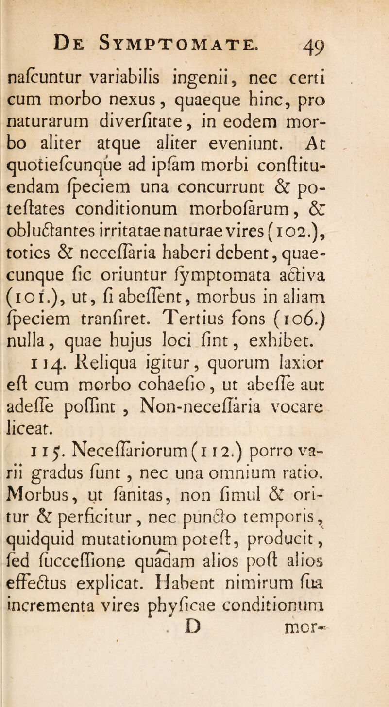 nafcuntur variabilis ingenii, nec certi cum morbo nexus, quaeque hinc, pro naturarum diverfitate, in eodem mor¬ bo aliter atque aliter eveniunt. At quotiefcunque ad ipfam morbi conftitu- endam fpeciem una concurrunt & po- teftates conditionum morbofarum, & oblu&antes irritatae naturae vires (102.), toties & neceflaria haberi debent, quae¬ cunque fic oriuntur fymptomata adliva (10i.), ut, fi abefient, morbus in aliam fpeciem tranfiret. Tertius fons (106.) nulla, quae hujus loci fint, exhibet. 114. Reliqua igitur, quorum laxior efi: cum morbo cohaefio, ut abefle aut adefie poffint , Non-necefiaria vocare liceat. 115. Necefiariorum (1 r 2.) porro va¬ rii gradus funt, nec una omnium ratio. Morbus, ut fanitas, non fimul & ori¬ tur & perficitur, nec pundio temporis, quidquid mutationum poteft, producit, fed fuccefiione quadam alios poft alios effeftus explicat. Habent nimirum fua incrementa vires phyficae conditionum . D mcr«