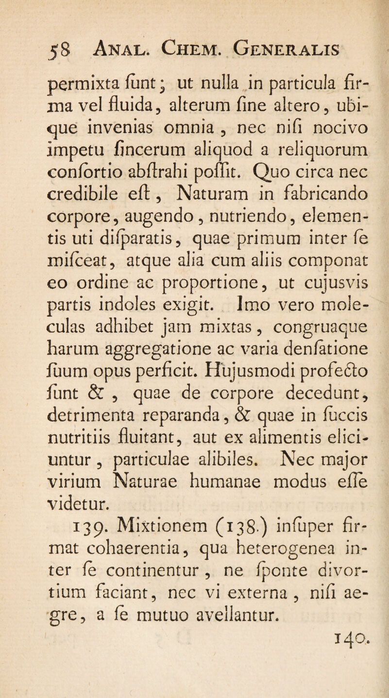 permixta funt; ut nulla in particula fir¬ ma vel fluida, alterum fine altero, ubi¬ que invenias omnia , nec ni fi nocivo impetu fincerum aliquod a reliquorum confortio abflrahi poffit. Quo circa nec credibile efl:, Naturam in fabricando corpore, augendo, nutriendo, elemen¬ tis uti difparatis, quae primum inter fe rnifceat, atque alia cum aliis componat eo ordine ac proportione, ut cujusvis partis indoles exigit. Imo vero mole- culas adhibet jam mixtas, congruaque harum aggregatione ac varia denfatione fuum opus perficit. Hujusmodi profecto funt & , quae de corpore decedunt, detrimenta reparanda, & quae in fuccis nutritiis fluitant, aut ex alimentis elici¬ untur , particulae alibiles. Nec major virium Naturae humanae modus efle videtur. 139. Mixtionem (138) infuper fir¬ mat cohaerentia, qua heterogenea in¬ ter fe continentur , ne fponte divor¬ tium faciant, nec vi externa , nifi ae¬ gre, a fe mutuo avellantur. 140.