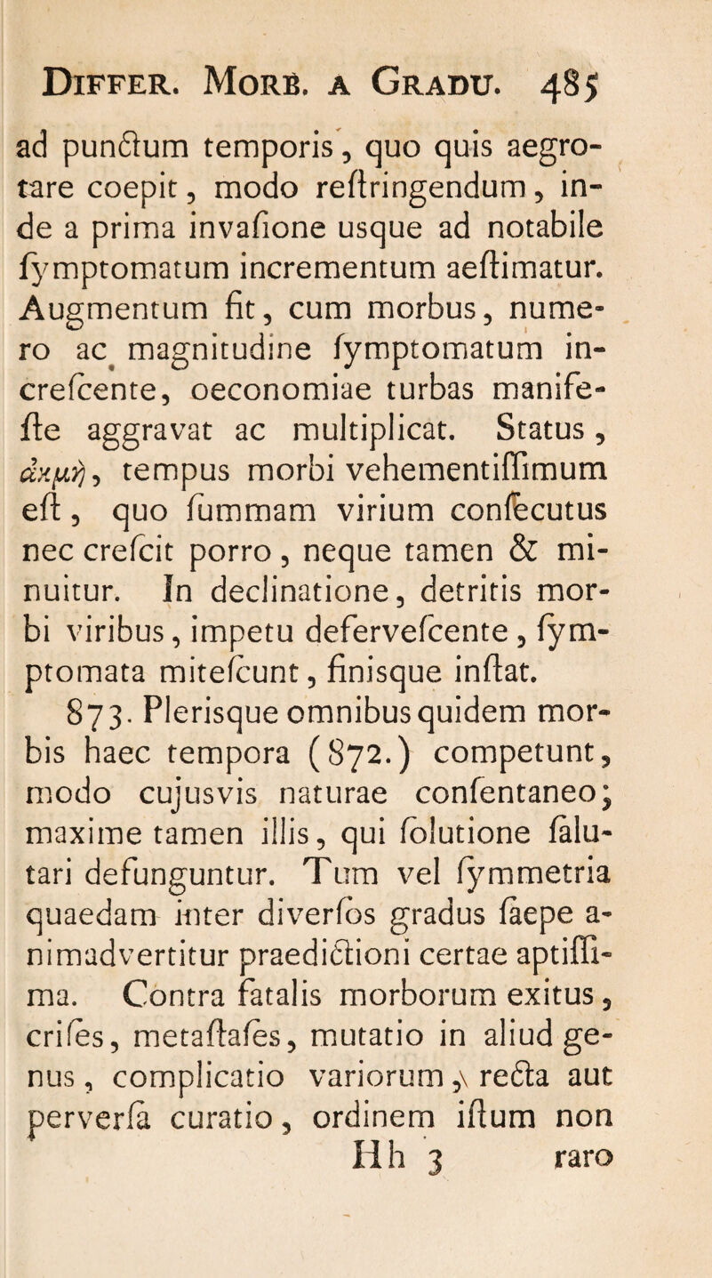 ad pundum temporis, quo quis aegro¬ tare coepit, modo reflringendum, in¬ de a prima invafione usque ad notabile fymptomatum incrementum aeftimatur. Augmentum fit, cum morbus, nume¬ ro ac. magnitudine fymptomatum in- crefcente, oeconomiae turbas manife- fle aggravat ac multiplicat. Status, dxf,, tempus morbi vehementiffimum eft, quo fummam virium confecutus nec crefcit porro , neque tamen & mi¬ nuitur. In declinatione, detritis mor¬ bi viribus, impetu defervefcente, fym- ptomata mitefcunt, finisque inflat. 873. Plerisque omnibus quidem mor¬ bis haec tempora (872.) competunt, modo cujusvis naturae confentaneo; maxime tamen illis, qui folutione falu- tari defunguntur. Tum vel lymmetria quaedam inter diverfos gradus faepe a- nimadvertitur praedidioni certae aptiffi- ma. Contra fatalis morborum exitus, crifes, metafiafes, mutatio in aliud ge¬ nus , complicatio variorum ,\ reda aut perverfa curatio, ordinem ifium non Iih 3 raro