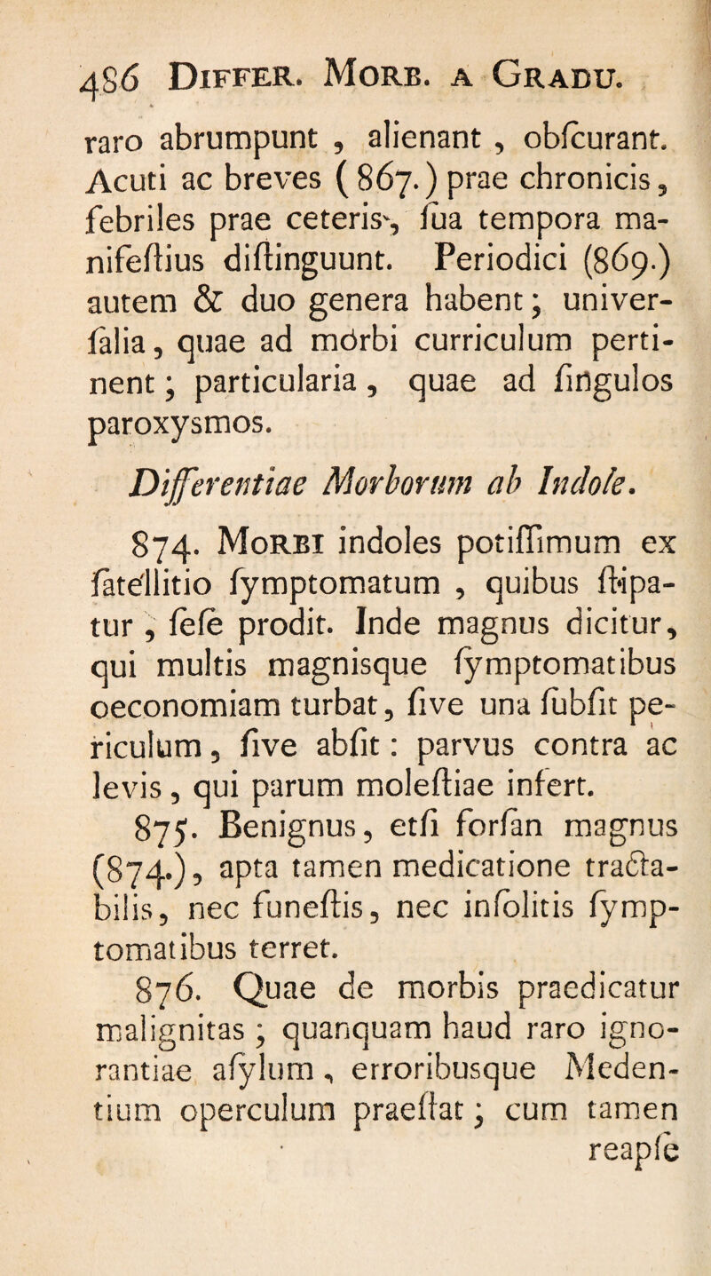4 raro abrumpunt , alienant , obfcurant. Acuti ac breves (867.) prae chronicis, febriles prae ceteris*, lua tempora ma- nifeflius diflinguunt. Periodici (869.) autem &amp; duo genera habent; univer- falia, quae ad mbrbi curriculum perti¬ nent ; particularia, quae ad fingulos paroxysmos. Differentiae Morborum ab Indole. 874. Morbi indoles potiflimum ex jfatellitio fymptomatum , quibus fbipa- tur , fefe prodit. Inde magnus dicitur, qui multis magnisque fymptomatibus oeconomiam turbat, five una fubfit pe¬ riculum , five abfit: parvus contra ac levis, qui parum moleftiae infert. 875. Benignus, et/i forlan magnus (874.), apta tamen medicatione trafta- bilis, nec funeftis, nec infolitis fymp- tomatibus terret. 876. Quae de morbis praedicatur malignitas ; quanquam haud raro igno¬ rantiae alylum, erroribusque Meden- tium operculum praeffat • cum tamen