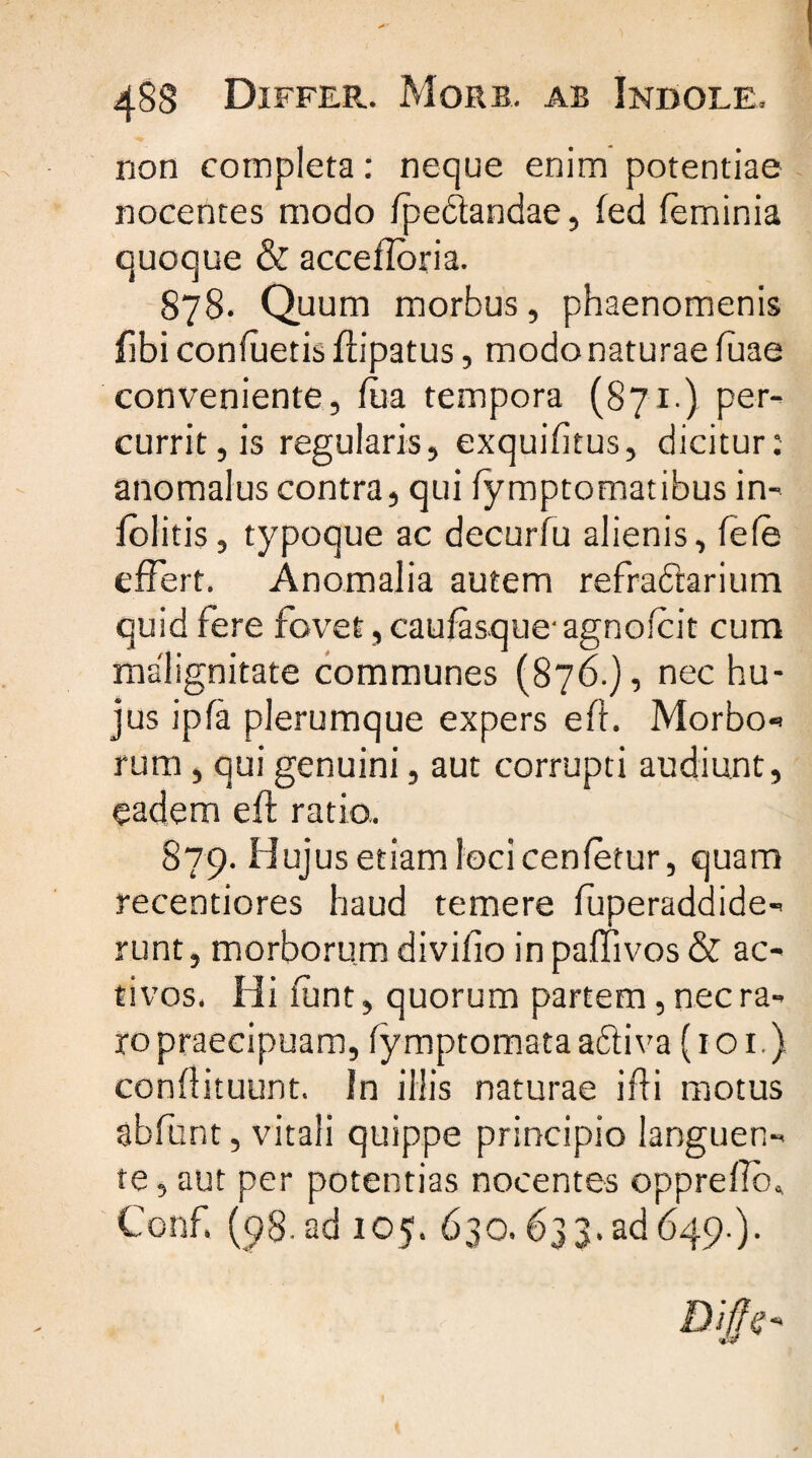 non completa: neque enim potentiae nocentes modo /pedandae, /ed feminia quoque &amp; accefloria. 878. Quum morbus, phaenomenis fibi con/uetis ftipatus, modo naturae fuae conveniente, /ua tempora (871.) per¬ currit, is regularis, exqui/itus, dicitur: anomalus contra, qui /ymptomatibus in- /olitis, typoque ac decurfu alienis, fele effert. Anomalia autem refradarium quid fere fovet, caufasque- agno/cit cum malignitate communes (876.), nec hu¬ jus ipfa plerumque expers eft. Morbo- rum, qui genuini, aut corrupti audiunt, eadem eft ratio, 879. Hujus etiam loci cen/etur, quam recentiores haud temere luperaddide- runt, morborum divi/io inpaffivos&amp; ac¬ tivos. Hi /unt, quorum partem, nec ra¬ ro praecipuam, /ymptomata adi va {1 o 1.) conftituunt. In illis naturae ifti motus abfunt, vitali quippe principio languen¬ te, aut per potentias nocentes opprefio, Conf. (98. ad 105. 630.633.ad 649.).