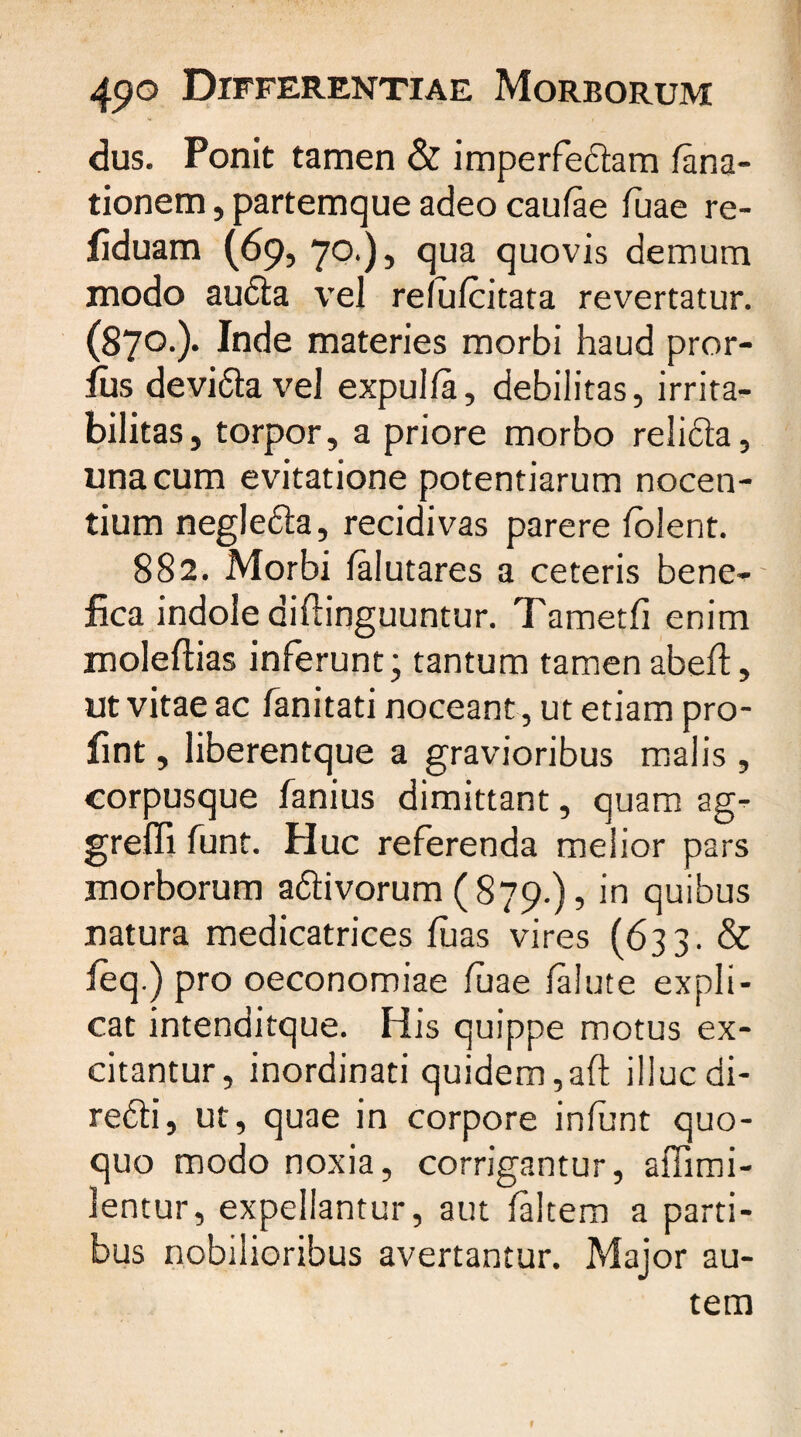 dus. Ponit tamen & imperfectam fana- tionem, partemque adeo caufae fuae re- fiduam (69, 70.), qua quovis demum modo audta vel refufcitata revertatur. (870-)* Inde materies morbi haud pror- lus devi&a vel expulfa, debilitas, irrita¬ bilitas, torpor, a priore morbo relifta, una cum evitatione potentiarum nocen¬ tium negle&a, recidivas parere folent. 882. Morbi falutares a ceteris bene¬ fica indole diflinguuntur. Tametfi enim moleftias inferunt; tantum tamenabeft, ut vitae ac fanitati noceant, ut etiam pro- fint, liberentque a gravioribus malis , corpusque fanius dimittant, quam ag¬ gredi funt. Plue referenda melior pars morborum a&ivorum ( 879.), in quibus natura medicatrices fuas vires (633- & feq.) pro oeconomiae fuae falute expli¬ cat intenditque. His quippe motus ex¬ citantur, inordinati quidem, aft illucdi- re£li, ut, quae in corpore infunt quo¬ quo modo noxia, corrigantur, affirni- lentur, expellantur, aut faltem a parti¬ bus nobilioribus avertantur. Major au¬ tem