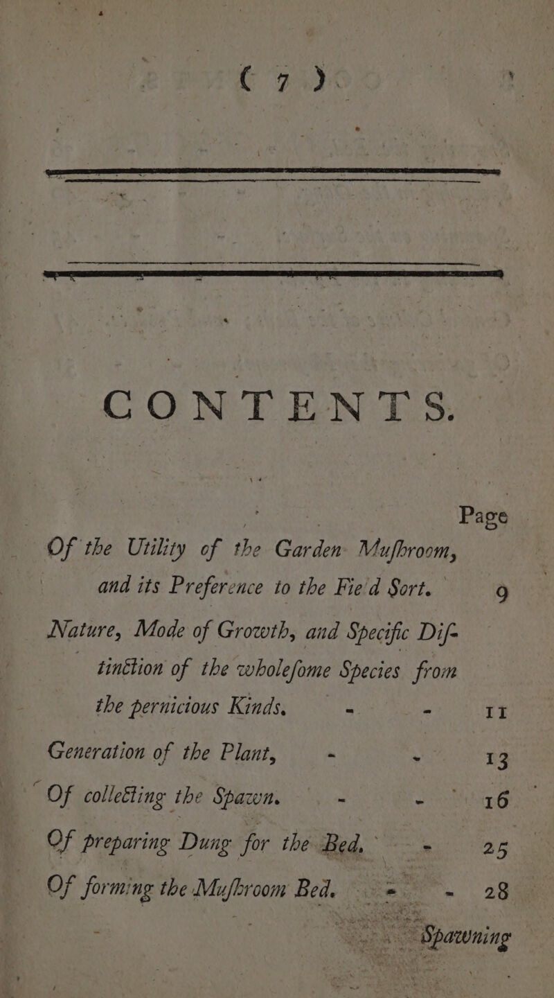 CONTENTS. Of the Utility of the Garden Mufbroom, and its Preference to the Fie'd Sort. 9 Nature, Mode of Growth, and Specific Dif- tinction of the wholefome Species from the pernicious Kinds, - ° II Generation of the Plant, - - 13 SOF colleEting the Spacun. - - 16 Of preparing Dung for the Bed, - 25 Of forming the Ne Bed. =e SC om “Spawning